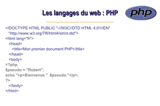 Les langages du web : PHP
Les langages du web : PHP
<!DOCTYPE HTML PUBLIC "-//W3C//DTD HTML 4.01//EN"
"http://www.w3.org/TR/html4/strict.dtd">
<html lang="fr">
<head>
<title>Mon premier document PHP</title>
</head>
<body>
<?php
$pseudo = "Robert";
echo "<p>Bienvenue " .$pseudo."</p>;
?>
</body>
</html>
 