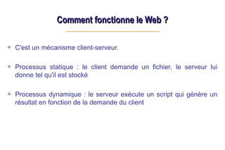 Comment fonctionne le Web ?
Comment fonctionne le Web ?
C'est un mécanisme client-serveur.
Processus statique : le client demande un fichier, le serveur lui
donne tel qu'il est stocké
Processus dynamique : le serveur exécute un script qui génère un
résultat en fonction de la demande du client
 