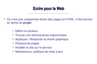 Ecrire pour le Web
Ecrire pour le Web
Ce n'est pas uniquement écrire des pages en HTML, il faut penser
en terme de projet:
Définir le contenu
Trouver une arborescence ergonomique
Appliquer / Respecter la charte graphique
Produire les pages
Installer le site sur le serveur
Maintenance, politique de mise à jour
 