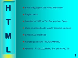 H      Basic language of the World Wide Web


       English roots



T      Invented in 1989 by Tim Berners-Lee, Swiss


       Uses embedded code tags to describe elements



M      Simple ASCII text files


       Scripting and NOT PROGRAMMING



L   Versions   - HTML 2.0, HTML 3.0, and HTML 3.5


                                                       1
 