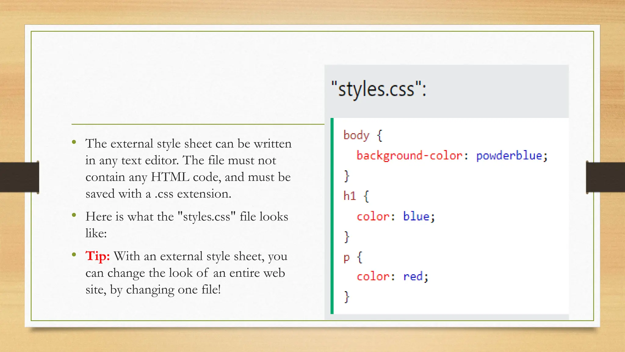 • The external style sheet can be written
in any text editor. The file must not
contain any HTML code, and must be
saved with a .css extension.
• Here is what the "styles.css" file looks
like:
• Tip: With an external style sheet, you
can change the look of an entire web
site, by changing one file!
 