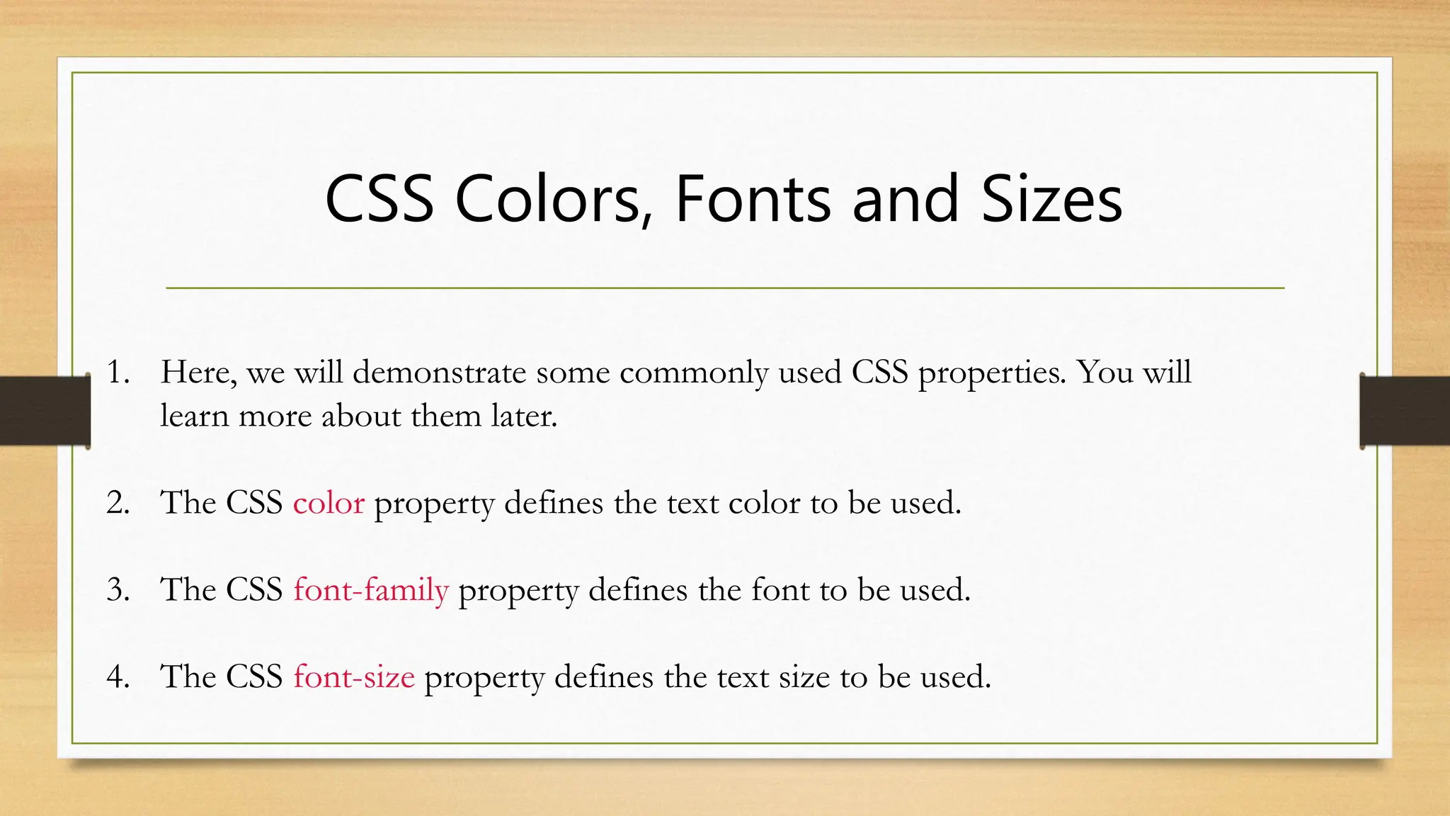 CSS Colors, Fonts and Sizes
1. Here, we will demonstrate some commonly used CSS properties. You will
learn more about them later.
2. The CSS color property defines the text color to be used.
3. The CSS font-family property defines the font to be used.
4. The CSS font-size property defines the text size to be used.
 
