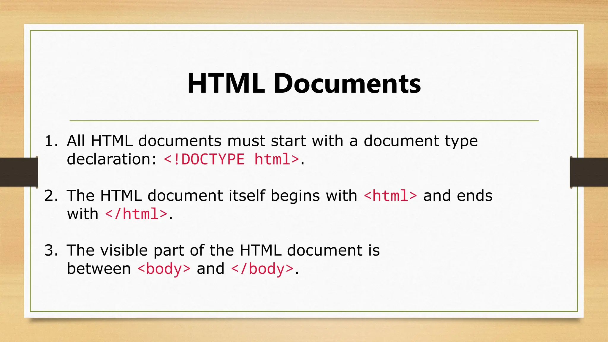 HTML Documents
1. All HTML documents must start with a document type
declaration: <!DOCTYPE html>.
2. The HTML document itself begins with <html> and ends
with </html>.
3. The visible part of the HTML document is
between <body> and </body>.
 