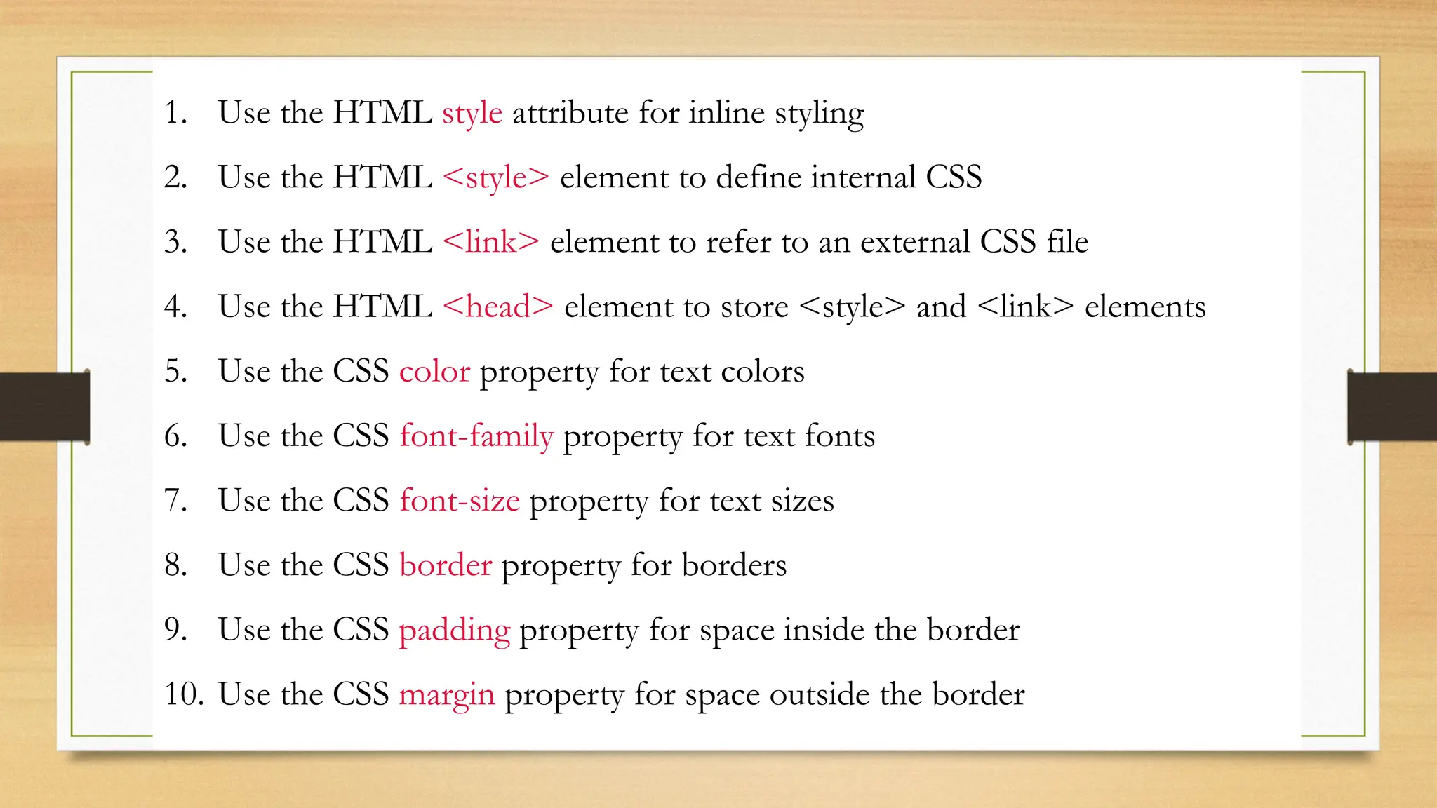 1. Use the HTML style attribute for inline styling
2. Use the HTML <style> element to define internal CSS
3. Use the HTML <link> element to refer to an external CSS file
4. Use the HTML <head> element to store <style> and <link> elements
5. Use the CSS color property for text colors
6. Use the CSS font-family property for text fonts
7. Use the CSS font-size property for text sizes
8. Use the CSS border property for borders
9. Use the CSS padding property for space inside the border
10. Use the CSS margin property for space outside the border
 
