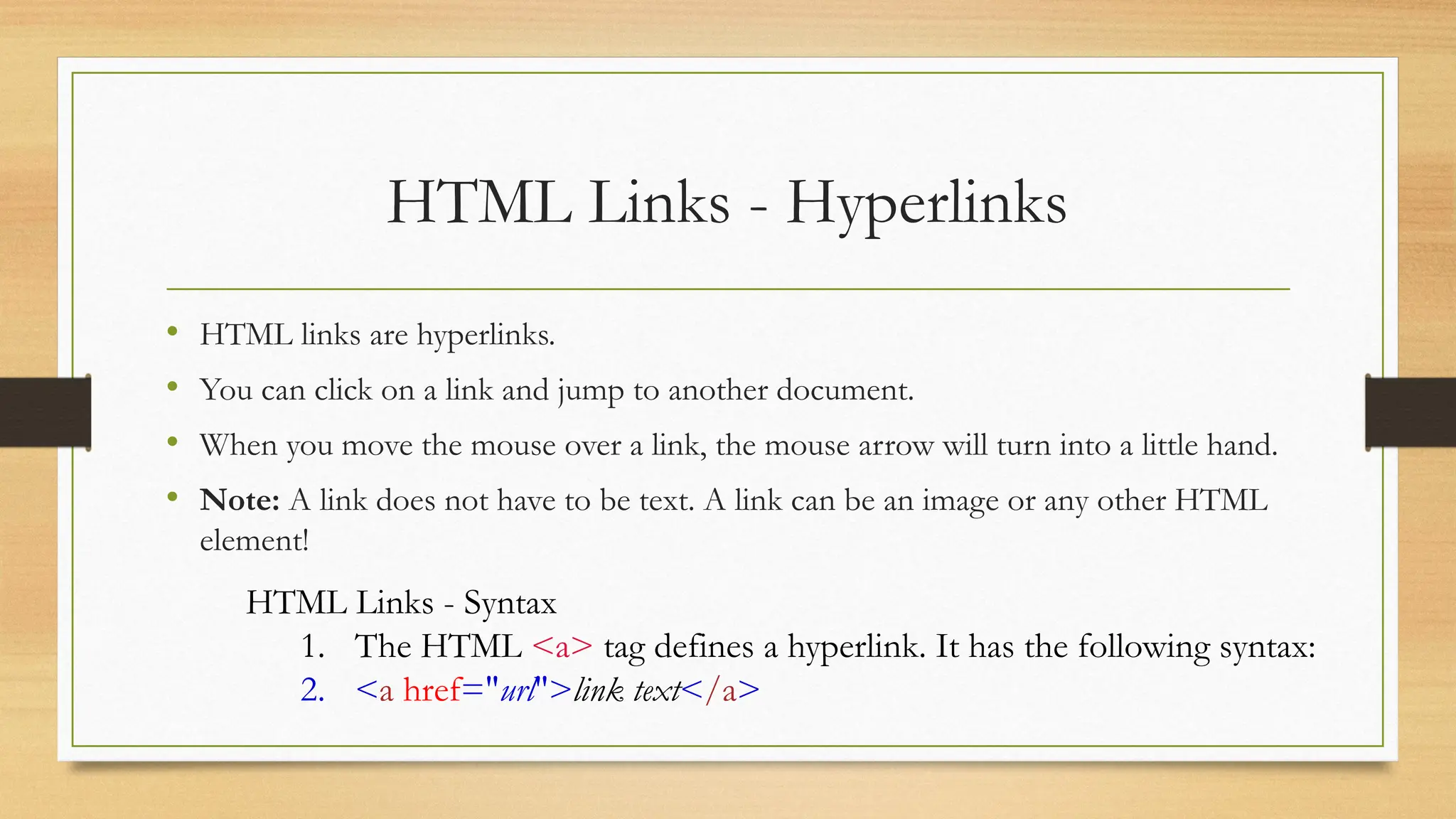 HTML Links - Hyperlinks
• HTML links are hyperlinks.
• You can click on a link and jump to another document.
• When you move the mouse over a link, the mouse arrow will turn into a little hand.
• Note: A link does not have to be text. A link can be an image or any other HTML
element!
HTML Links - Syntax
1. The HTML <a> tag defines a hyperlink. It has the following syntax:
2. <a href="url">link text</a>
 
