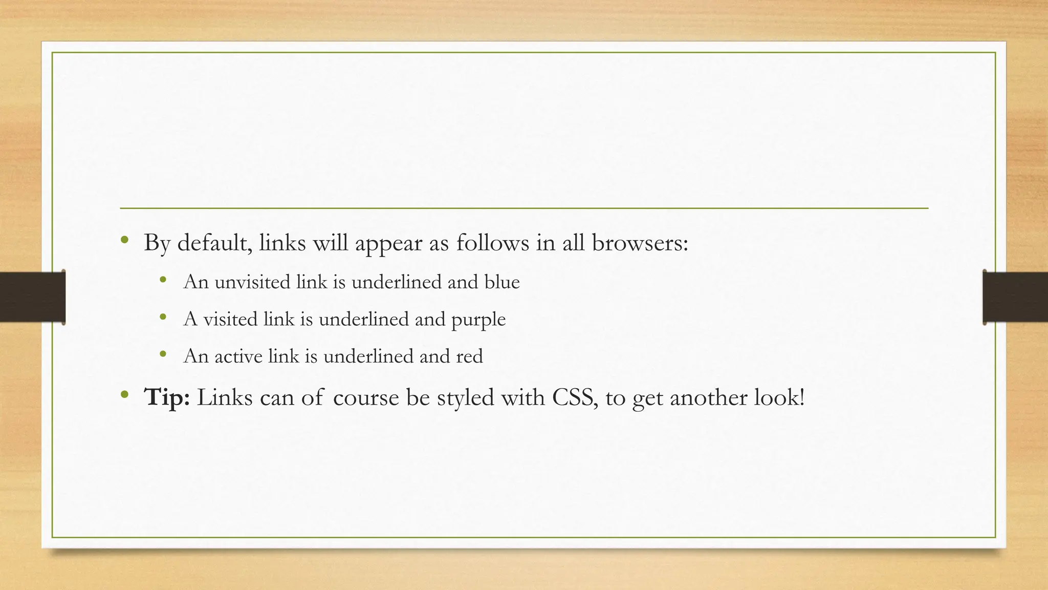 • By default, links will appear as follows in all browsers:
• An unvisited link is underlined and blue
• A visited link is underlined and purple
• An active link is underlined and red
• Tip: Links can of course be styled with CSS, to get another look!
 