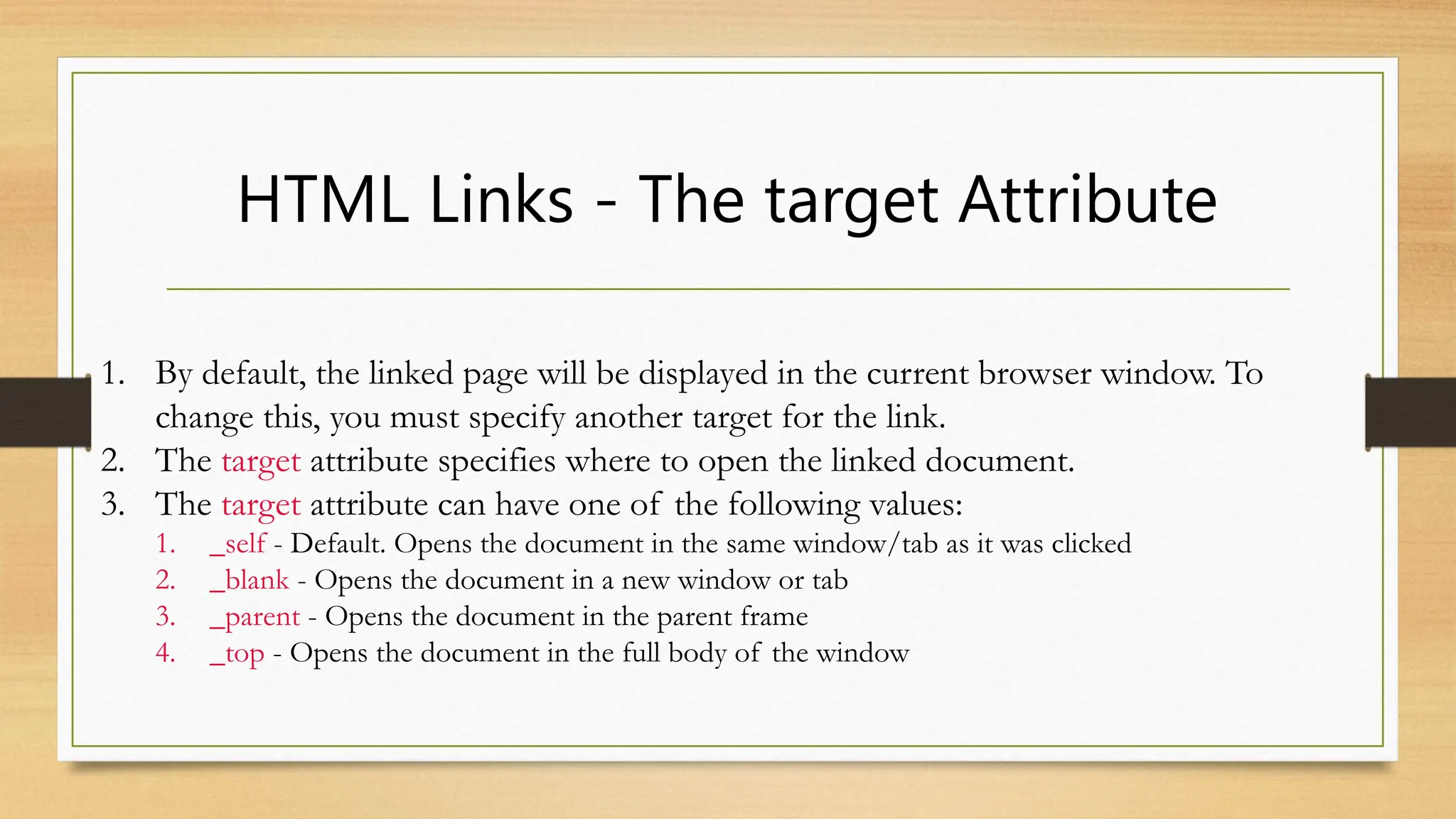 HTML Links - The target Attribute
1. By default, the linked page will be displayed in the current browser window. To
change this, you must specify another target for the link.
2. The target attribute specifies where to open the linked document.
3. The target attribute can have one of the following values:
1. _self - Default. Opens the document in the same window/tab as it was clicked
2. _blank - Opens the document in a new window or tab
3. _parent - Opens the document in the parent frame
4. _top - Opens the document in the full body of the window
 