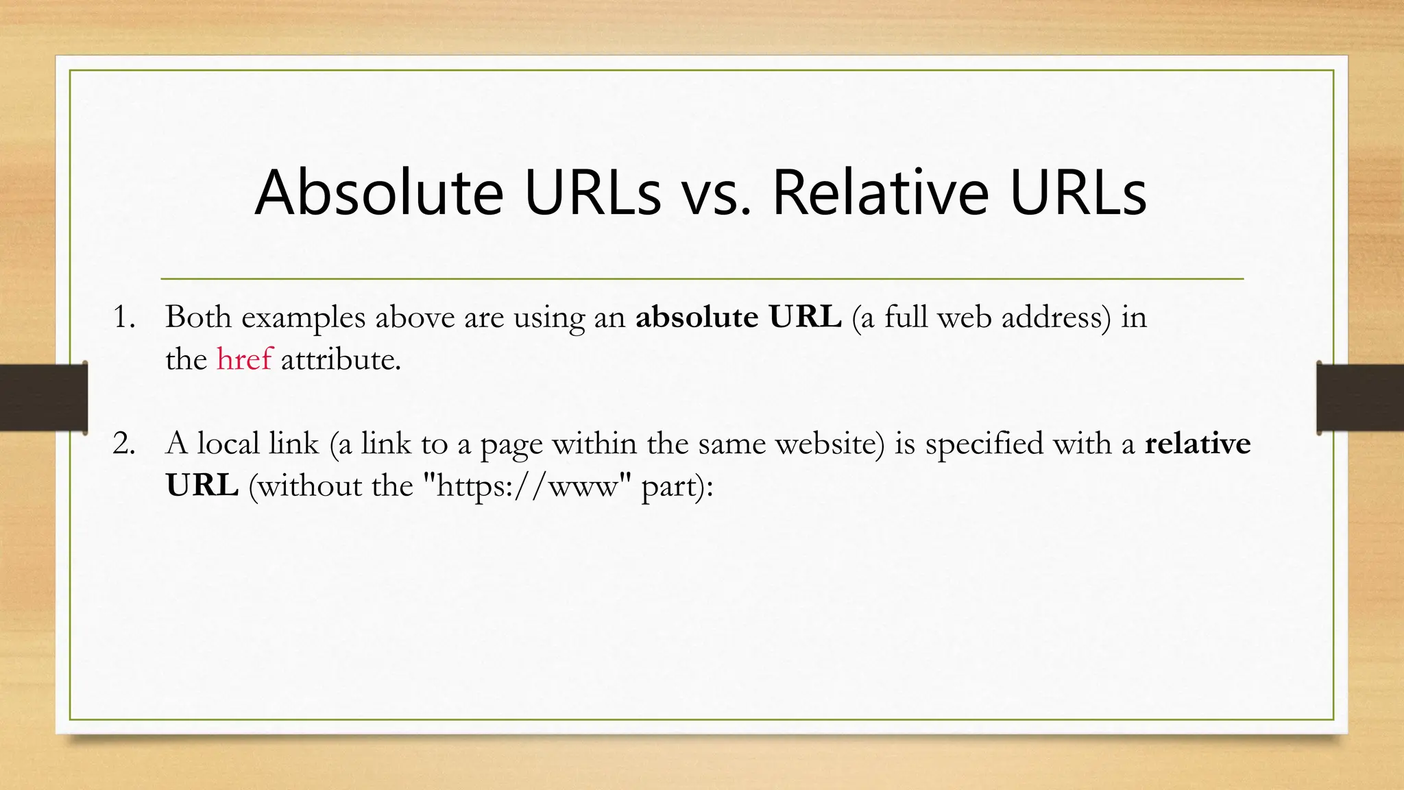 Absolute URLs vs. Relative URLs
1. Both examples above are using an absolute URL (a full web address) in
the href attribute.
2. A local link (a link to a page within the same website) is specified with a relative
URL (without the "https://www" part):
 