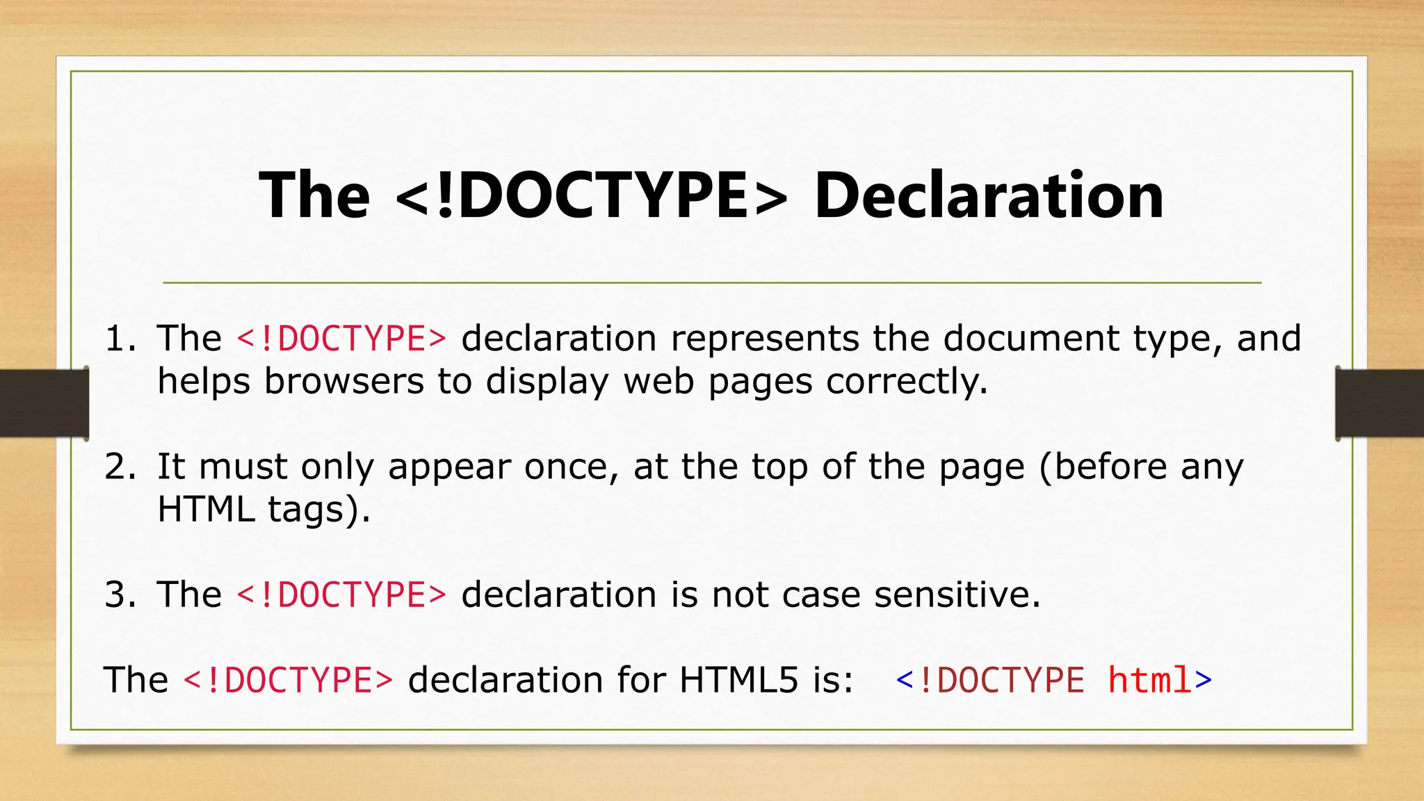 The <!DOCTYPE> Declaration
1. The <!DOCTYPE> declaration represents the document type, and
helps browsers to display web pages correctly.
2. It must only appear once, at the top of the page (before any
HTML tags).
3. The <!DOCTYPE> declaration is not case sensitive.
The <!DOCTYPE> declaration for HTML5 is: <!DOCTYPE html>
 