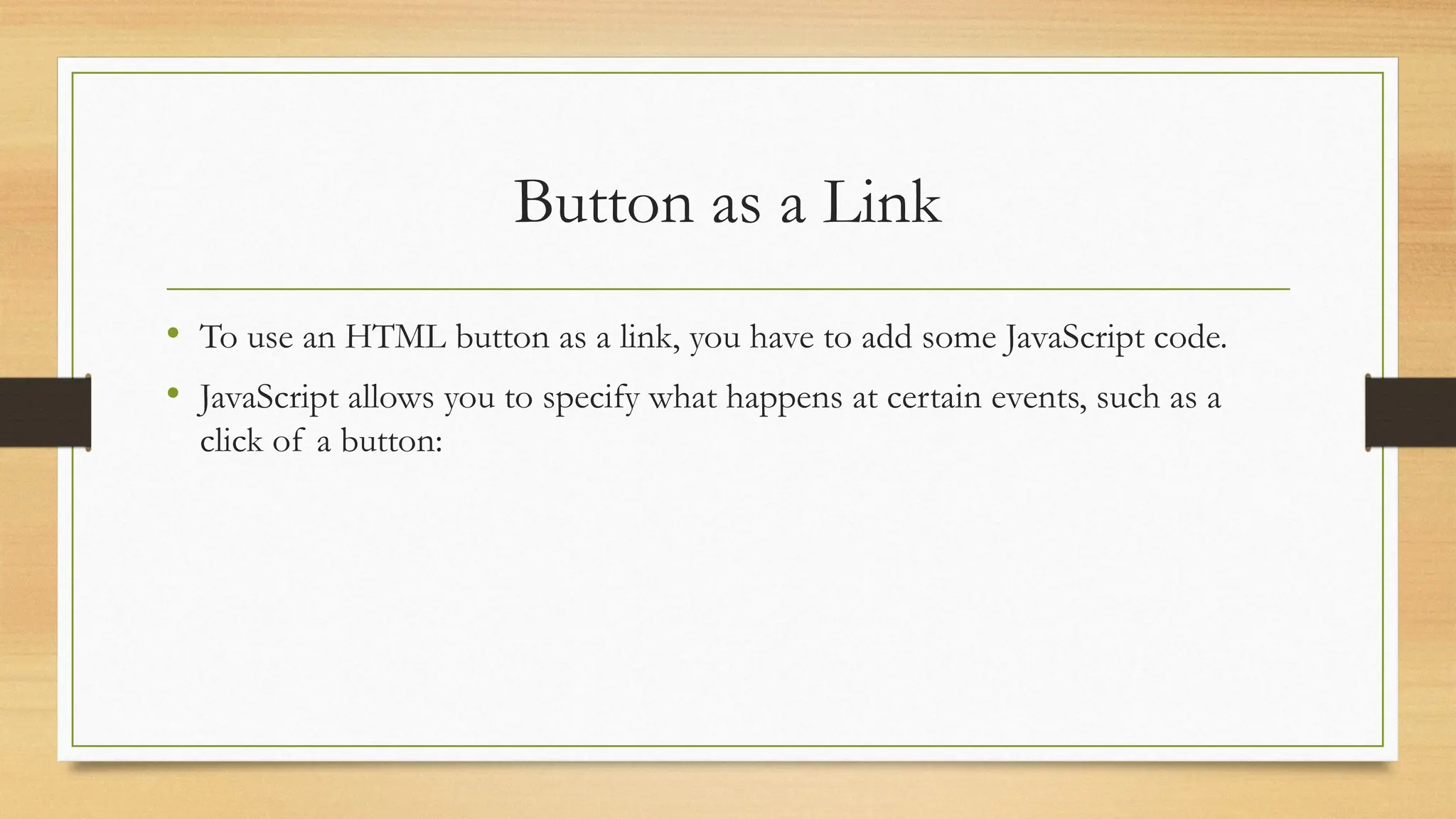 Button as a Link
• To use an HTML button as a link, you have to add some JavaScript code.
• JavaScript allows you to specify what happens at certain events, such as a
click of a button:
 