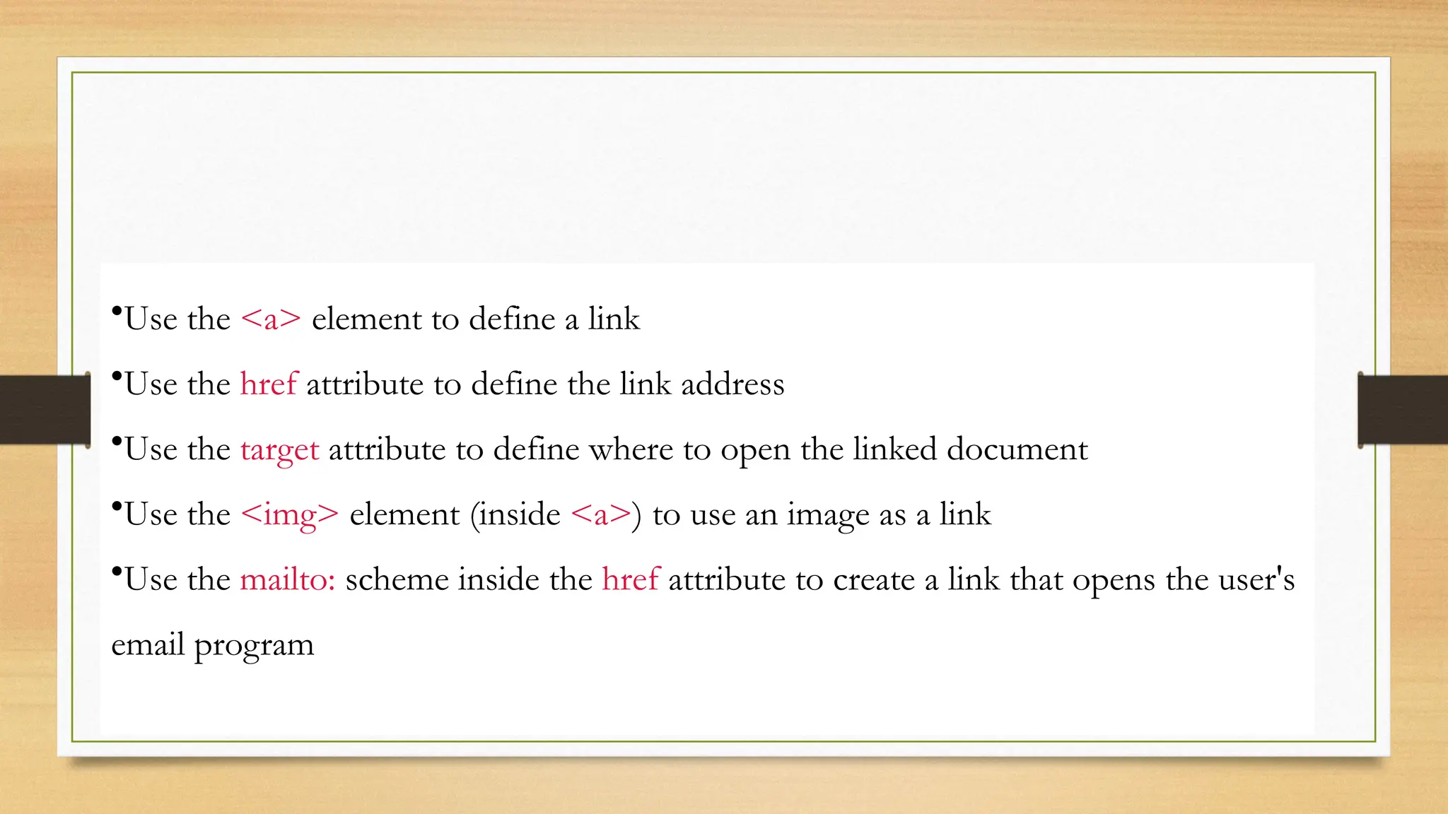 •Use the <a> element to define a link
•Use the href attribute to define the link address
•Use the target attribute to define where to open the linked document
•Use the <img> element (inside <a>) to use an image as a link
•Use the mailto: scheme inside the href attribute to create a link that opens the user's
email program
 