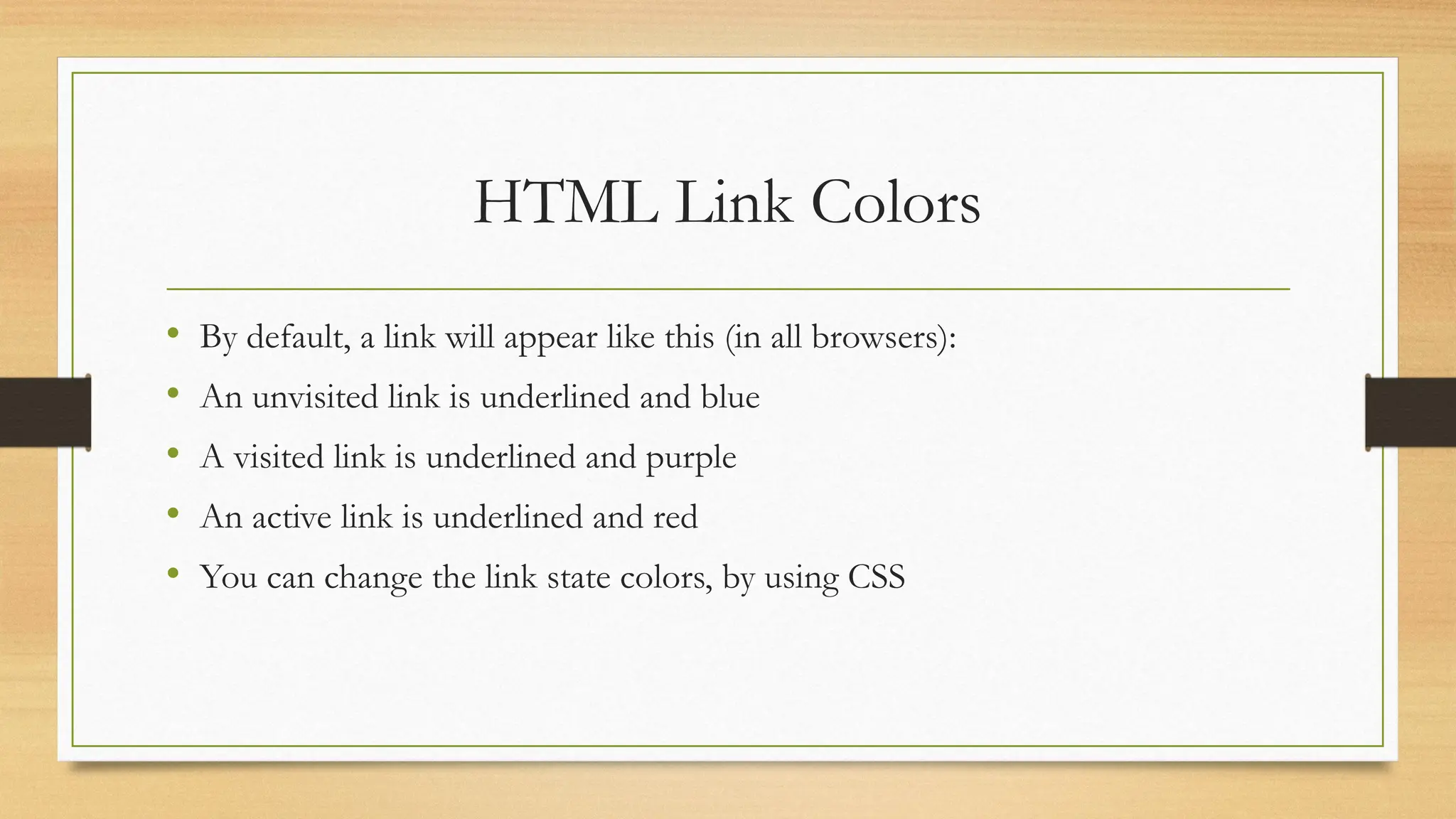HTML Link Colors
• By default, a link will appear like this (in all browsers):
• An unvisited link is underlined and blue
• A visited link is underlined and purple
• An active link is underlined and red
• You can change the link state colors, by using CSS
 
