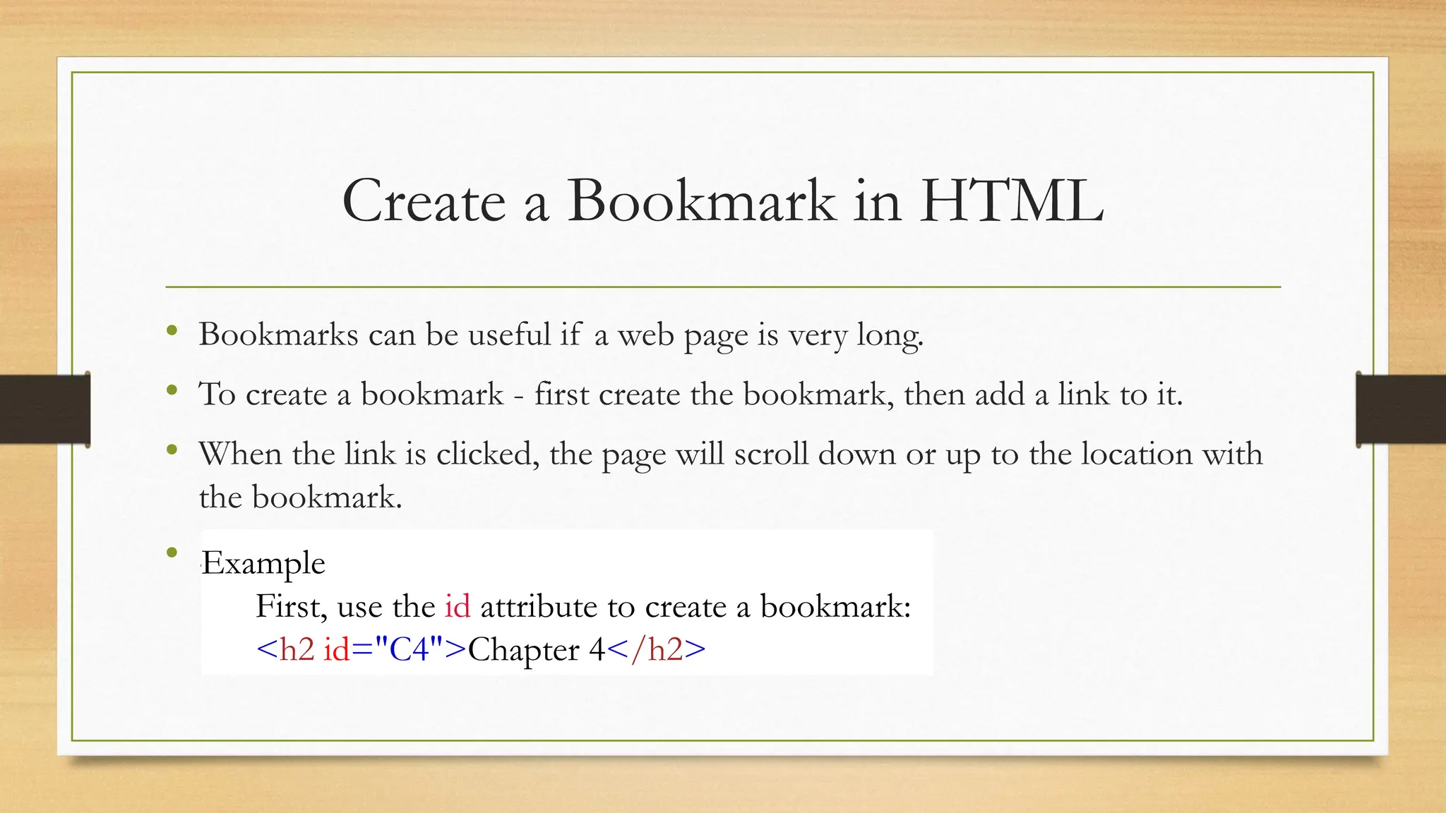 Create a Bookmark in HTML
• Bookmarks can be useful if a web page is very long.
• To create a bookmark - first create the bookmark, then add a link to it.
• When the link is clicked, the page will scroll down or up to the location with
the bookmark.
• .Example
First, use the id attribute to create a bookmark:
<h2 id="C4">Chapter 4</h2>
 