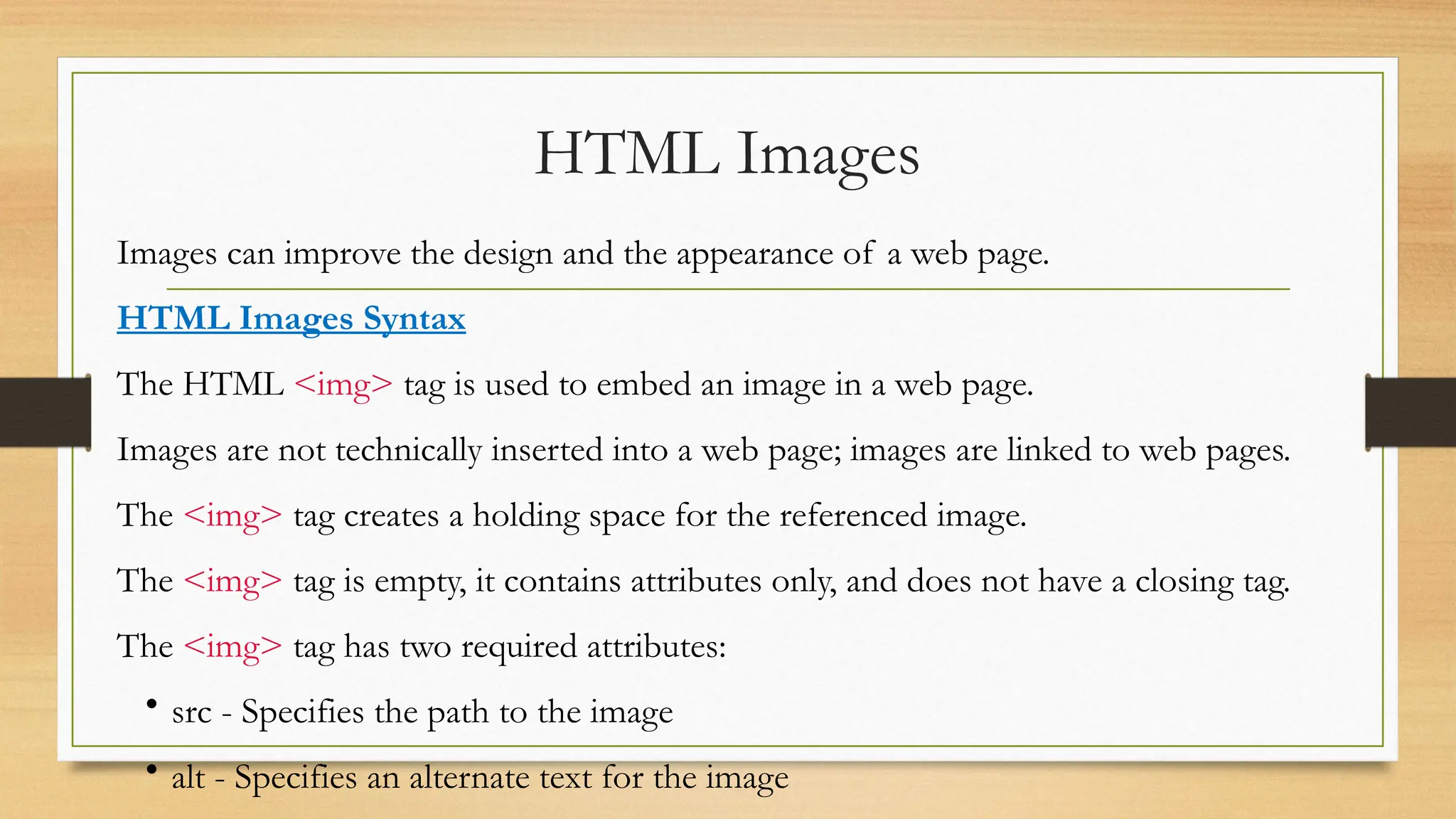HTML Images
Images can improve the design and the appearance of a web page.
HTML Images Syntax
The HTML <img> tag is used to embed an image in a web page.
Images are not technically inserted into a web page; images are linked to web pages.
The <img> tag creates a holding space for the referenced image.
The <img> tag is empty, it contains attributes only, and does not have a closing tag.
The <img> tag has two required attributes:
• src - Specifies the path to the image
• alt - Specifies an alternate text for the image
 