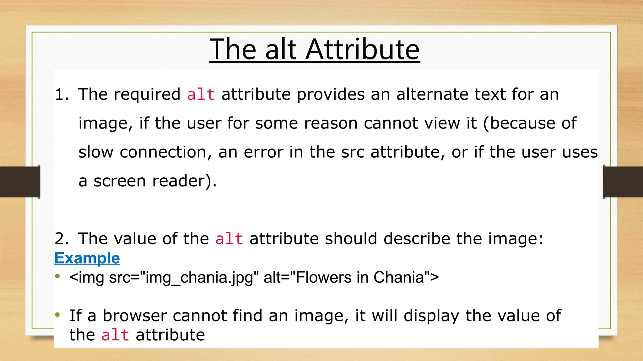 The alt Attribute
1. The required alt attribute provides an alternate text for an
image, if the user for some reason cannot view it (because of
slow connection, an error in the src attribute, or if the user uses
a screen reader).
2. The value of the alt attribute should describe the image:
Example
• <img src="img_chania.jpg" alt="Flowers in Chania">
• If a browser cannot find an image, it will display the value of
the alt attribute
 