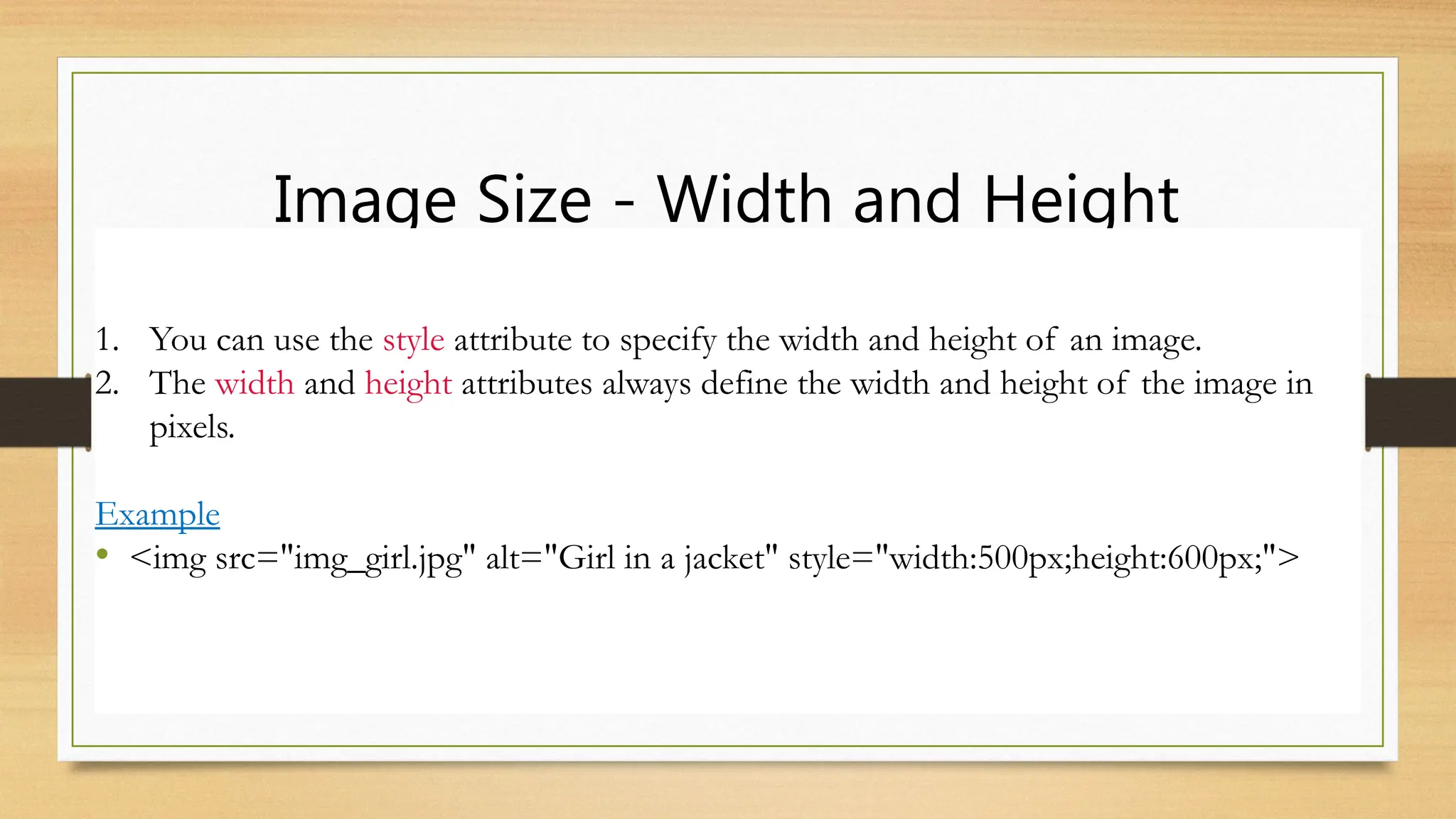 Image Size - Width and Height
1. You can use the style attribute to specify the width and height of an image.
2. The width and height attributes always define the width and height of the image in
pixels.
Example
• <img src="img_girl.jpg" alt="Girl in a jacket" style="width:500px;height:600px;">
 