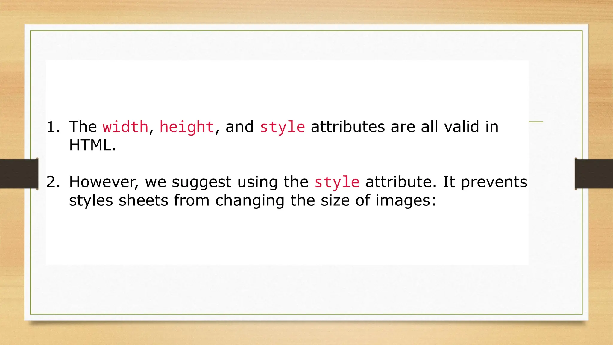 Width and Height, or Style?
1. The width, height, and style attributes are all valid in
HTML.
2. However, we suggest using the style attribute. It prevents
styles sheets from changing the size of images:
 