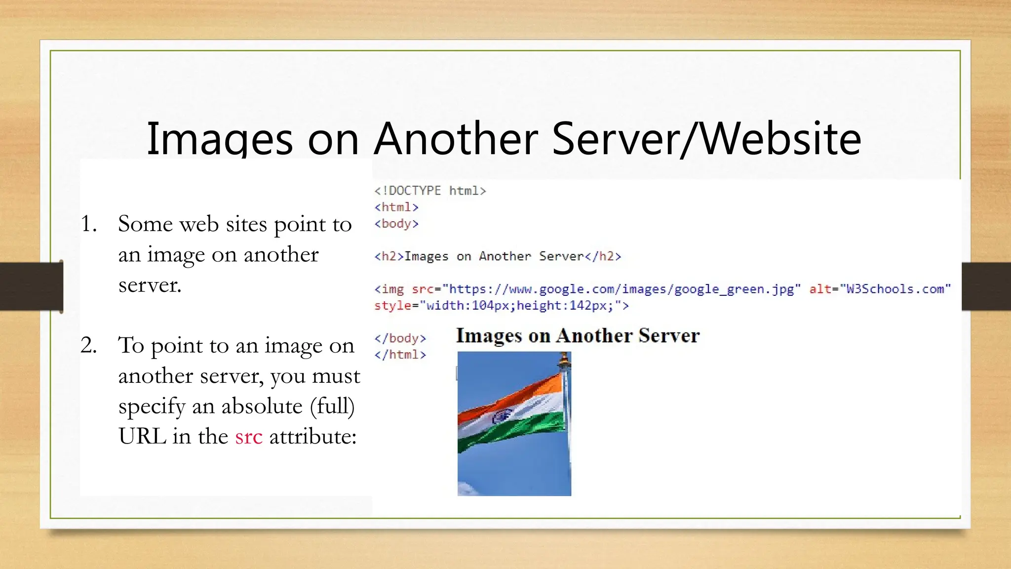 Images on Another Server/Website
1. Some web sites point to
an image on another
server.
2. To point to an image on
another server, you must
specify an absolute (full)
URL in the src attribute:
 