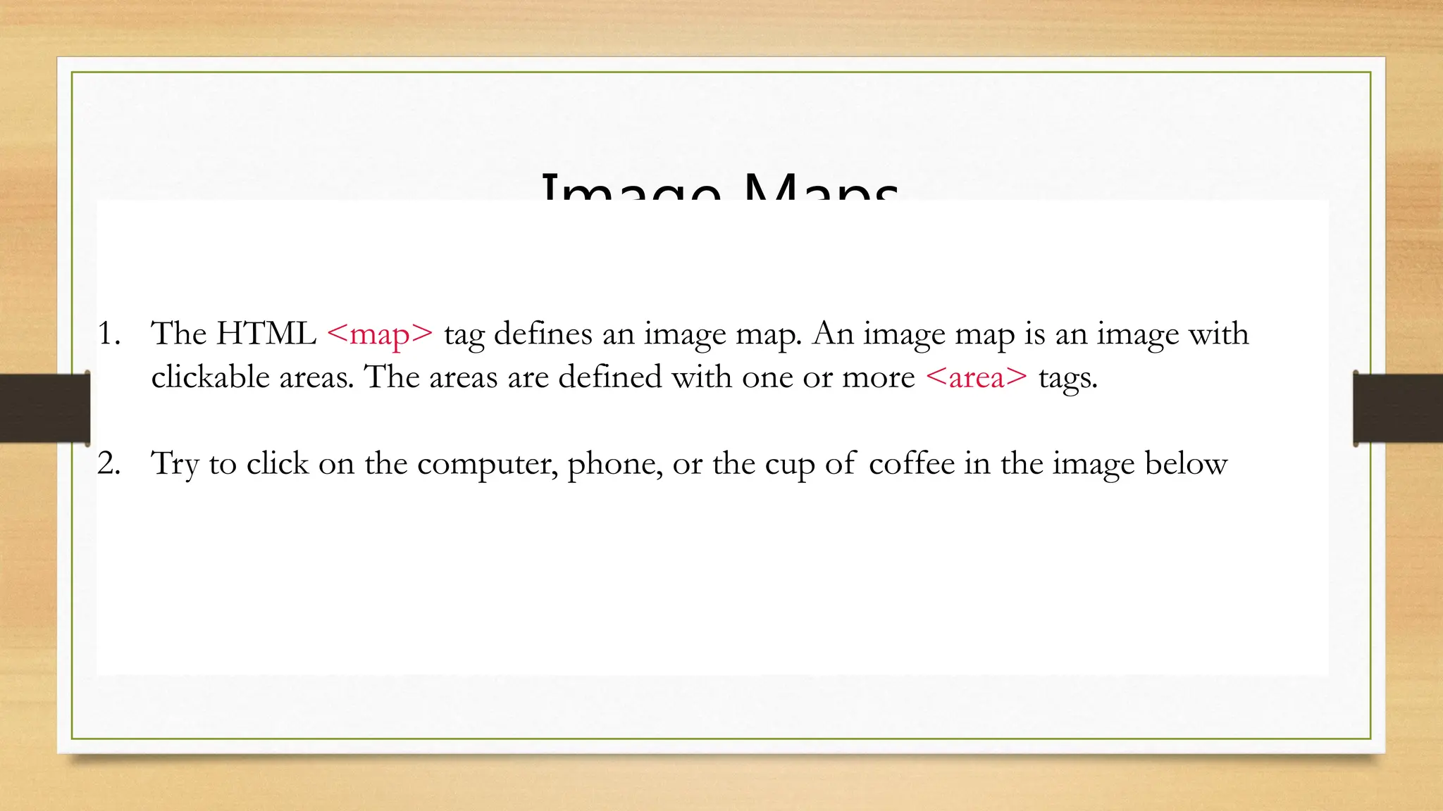 Image Maps
1. The HTML <map> tag defines an image map. An image map is an image with
clickable areas. The areas are defined with one or more <area> tags.
2. Try to click on the computer, phone, or the cup of coffee in the image below
 