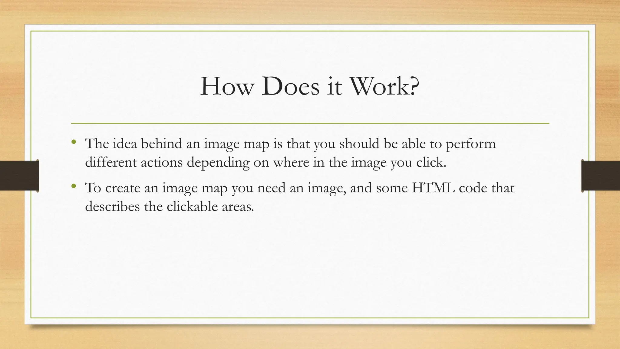 How Does it Work?
• The idea behind an image map is that you should be able to perform
different actions depending on where in the image you click.
• To create an image map you need an image, and some HTML code that
describes the clickable areas.
 