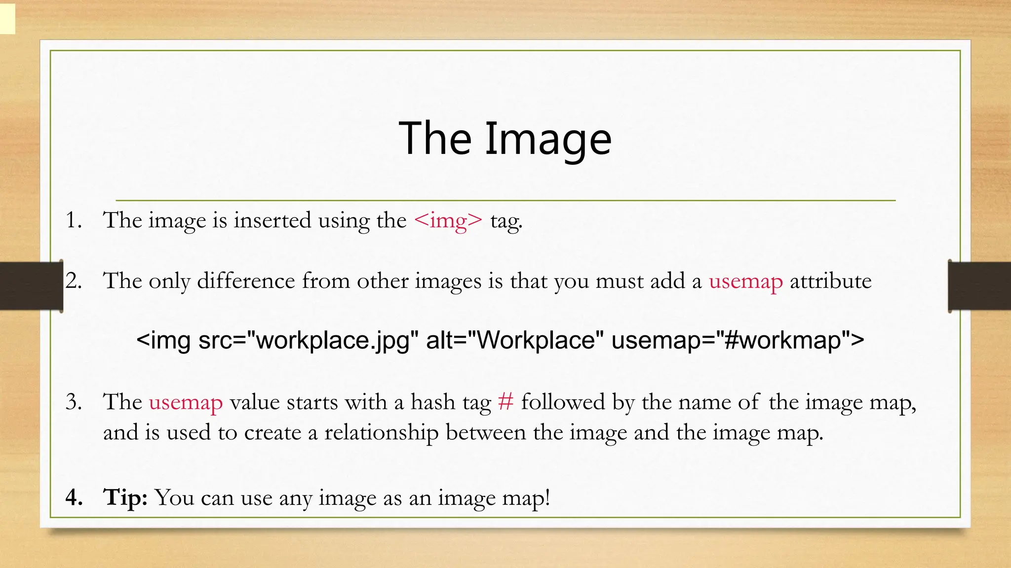 The Image
1. The image is inserted using the <img> tag.
2. The only difference from other images is that you must add a usemap attribute
<img src="workplace.jpg" alt="Workplace" usemap="#workmap">
3. The usemap value starts with a hash tag # followed by the name of the image map,
and is used to create a relationship between the image and the image map.
4. Tip: You can use any image as an image map!
 