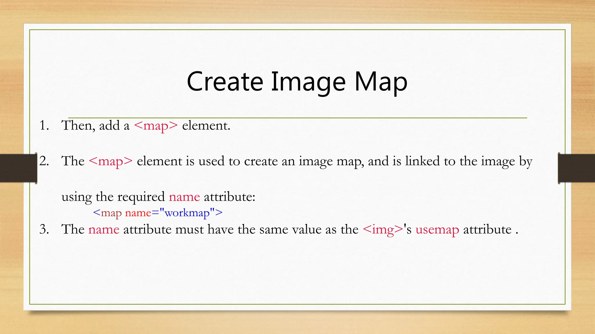 Create Image Map
1. Then, add a <map> element.
2. The <map> element is used to create an image map, and is linked to the image by
using the required name attribute:
<map name="workmap">
3. The name attribute must have the same value as the <img>'s usemap attribute .
 