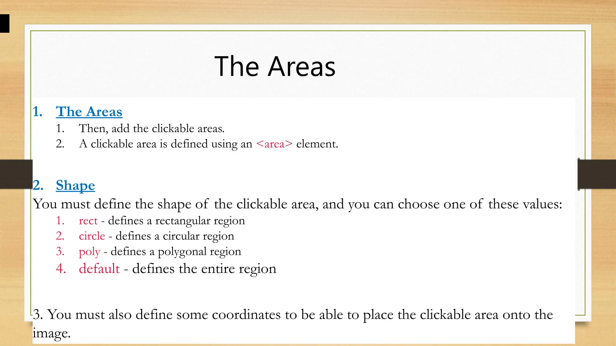 The Areas
1. The Areas
1. Then, add the clickable areas.
2. A clickable area is defined using an <area> element.
2. Shape
You must define the shape of the clickable area, and you can choose one of these values:
1. rect - defines a rectangular region
2. circle - defines a circular region
3. poly - defines a polygonal region
4. default - defines the entire region
3. You must also define some coordinates to be able to place the clickable area onto the
image.
 