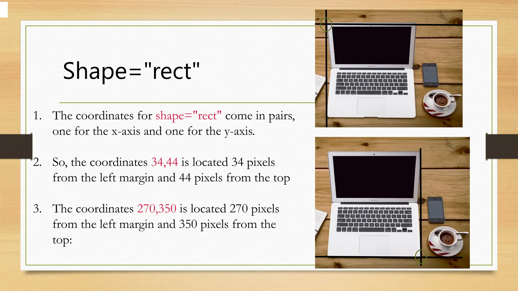Shape="rect"
1. The coordinates for shape="rect" come in pairs,
one for the x-axis and one for the y-axis.
2. So, the coordinates 34,44 is located 34 pixels
from the left margin and 44 pixels from the top
3. The coordinates 270,350 is located 270 pixels
from the left margin and 350 pixels from the
top:
 