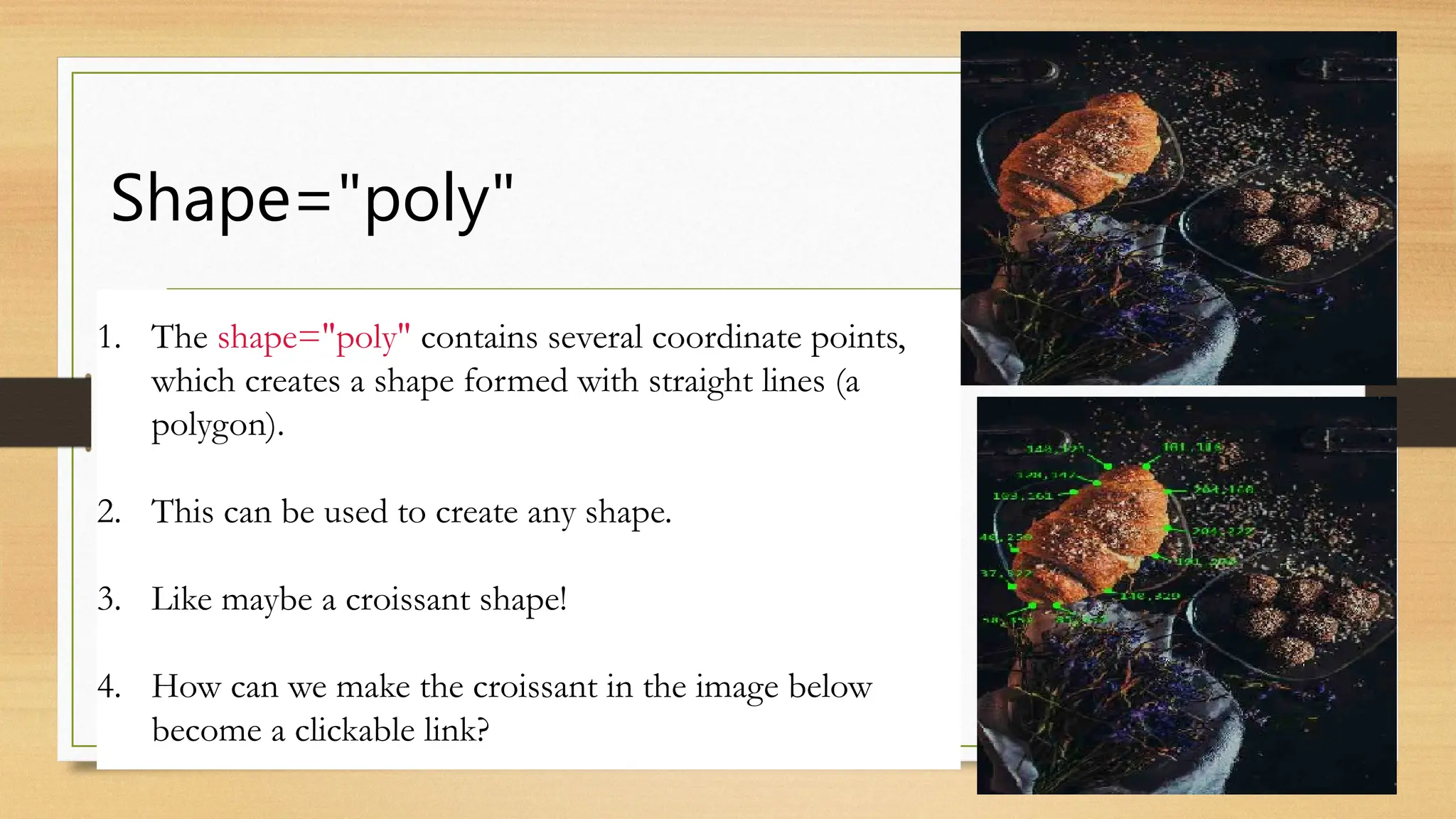 Shape="poly"
1. The shape="poly" contains several coordinate points,
which creates a shape formed with straight lines (a
polygon).
2. This can be used to create any shape.
3. Like maybe a croissant shape!
4. How can we make the croissant in the image below
become a clickable link?
 