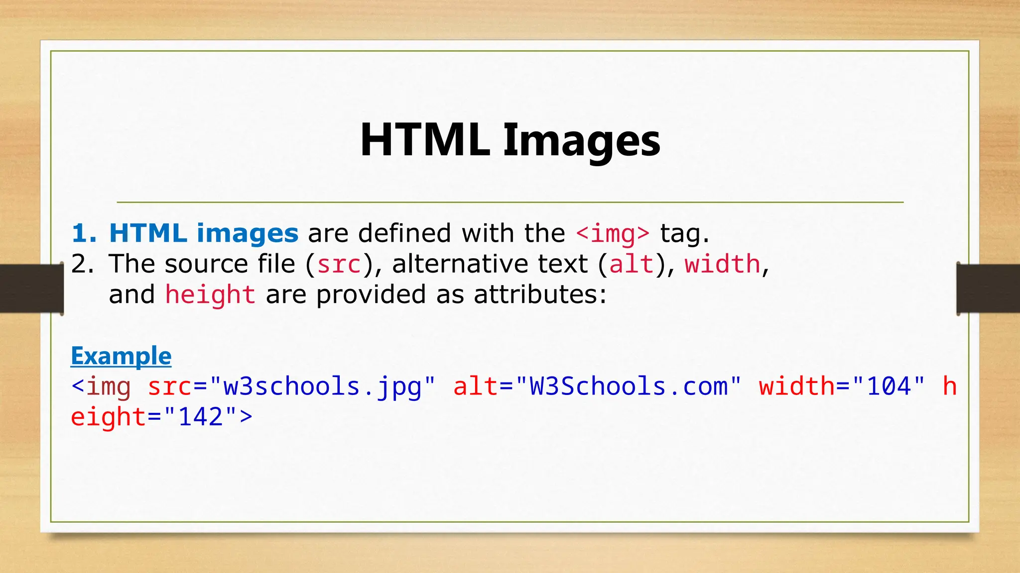HTML Images
1. HTML images are defined with the <img> tag.
2. The source file (src), alternative text (alt), width,
and height are provided as attributes:
Example
<img src="w3schools.jpg" alt="W3Schools.com" width="104" h
eight="142">
 