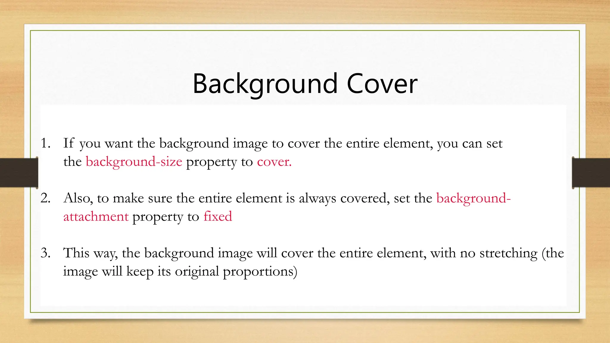 Background Cover
1. If you want the background image to cover the entire element, you can set
the background-size property to cover.
2. Also, to make sure the entire element is always covered, set the background-
attachment property to fixed
3. This way, the background image will cover the entire element, with no stretching (the
image will keep its original proportions)
 