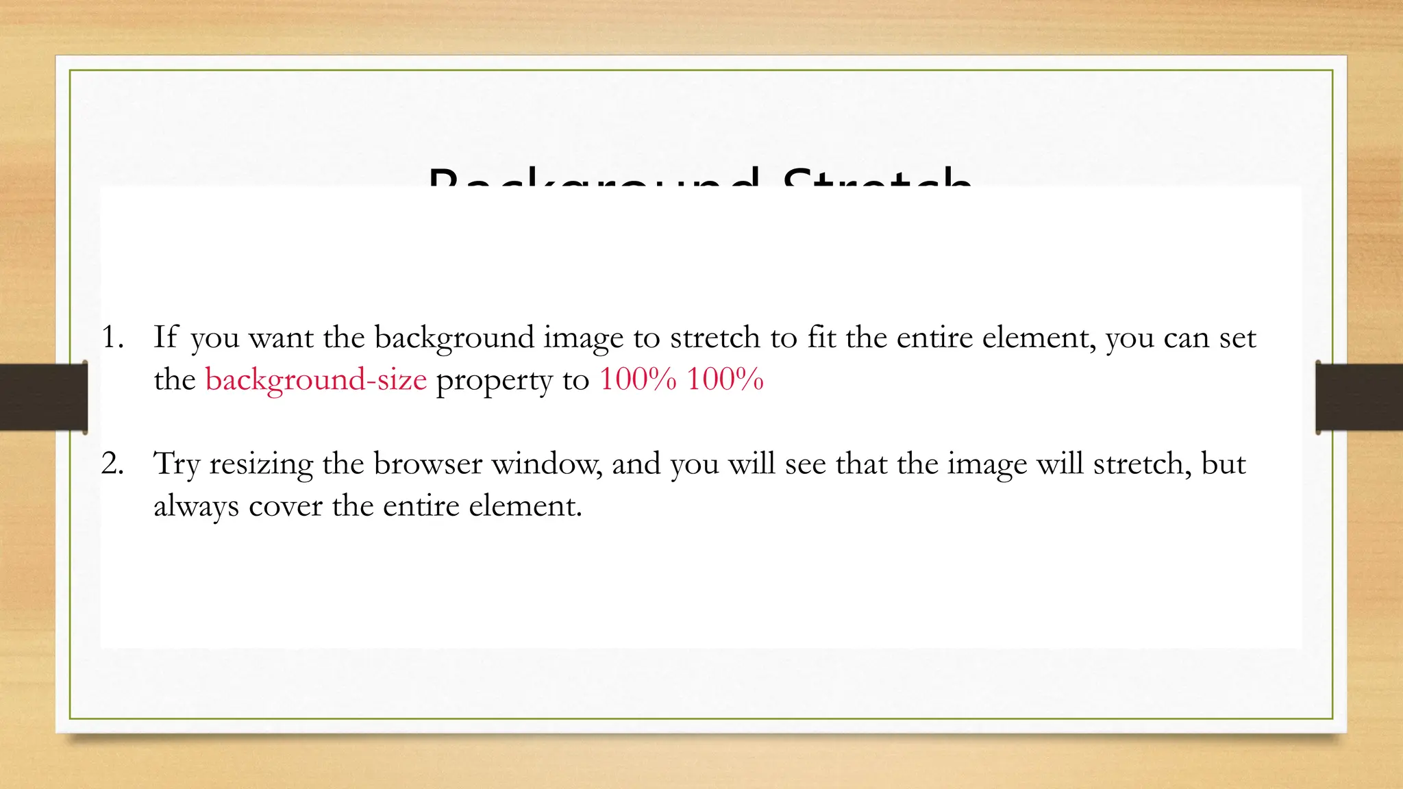 Background Stretch
1. If you want the background image to stretch to fit the entire element, you can set
the background-size property to 100% 100%
2. Try resizing the browser window, and you will see that the image will stretch, but
always cover the entire element.
 