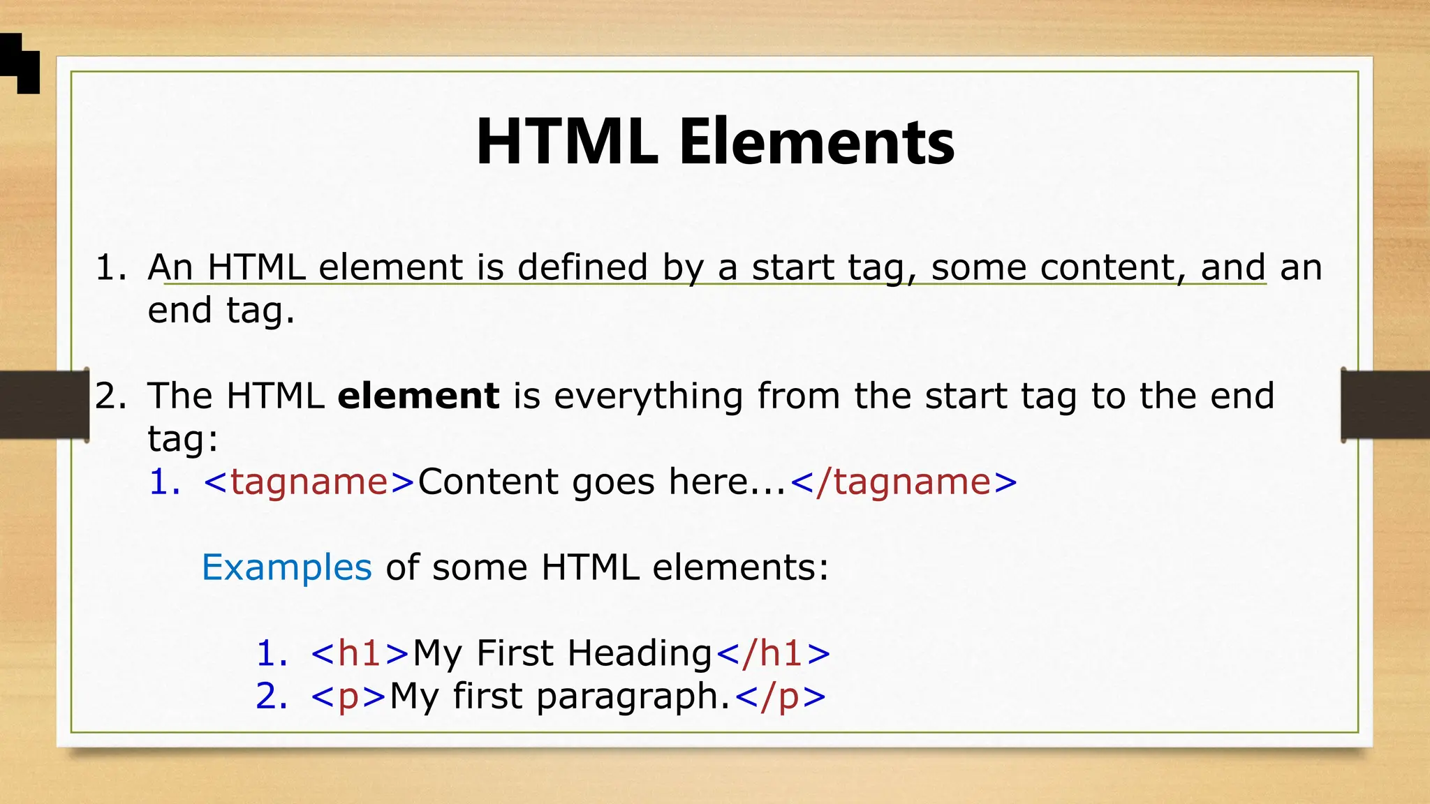 HTML Elements
1. An HTML element is defined by a start tag, some content, and an
end tag.
2. The HTML element is everything from the start tag to the end
tag:
1. <tagname>Content goes here...</tagname>
Examples of some HTML elements:
1. <h1>My First Heading</h1>
2. <p>My first paragraph.</p>
 