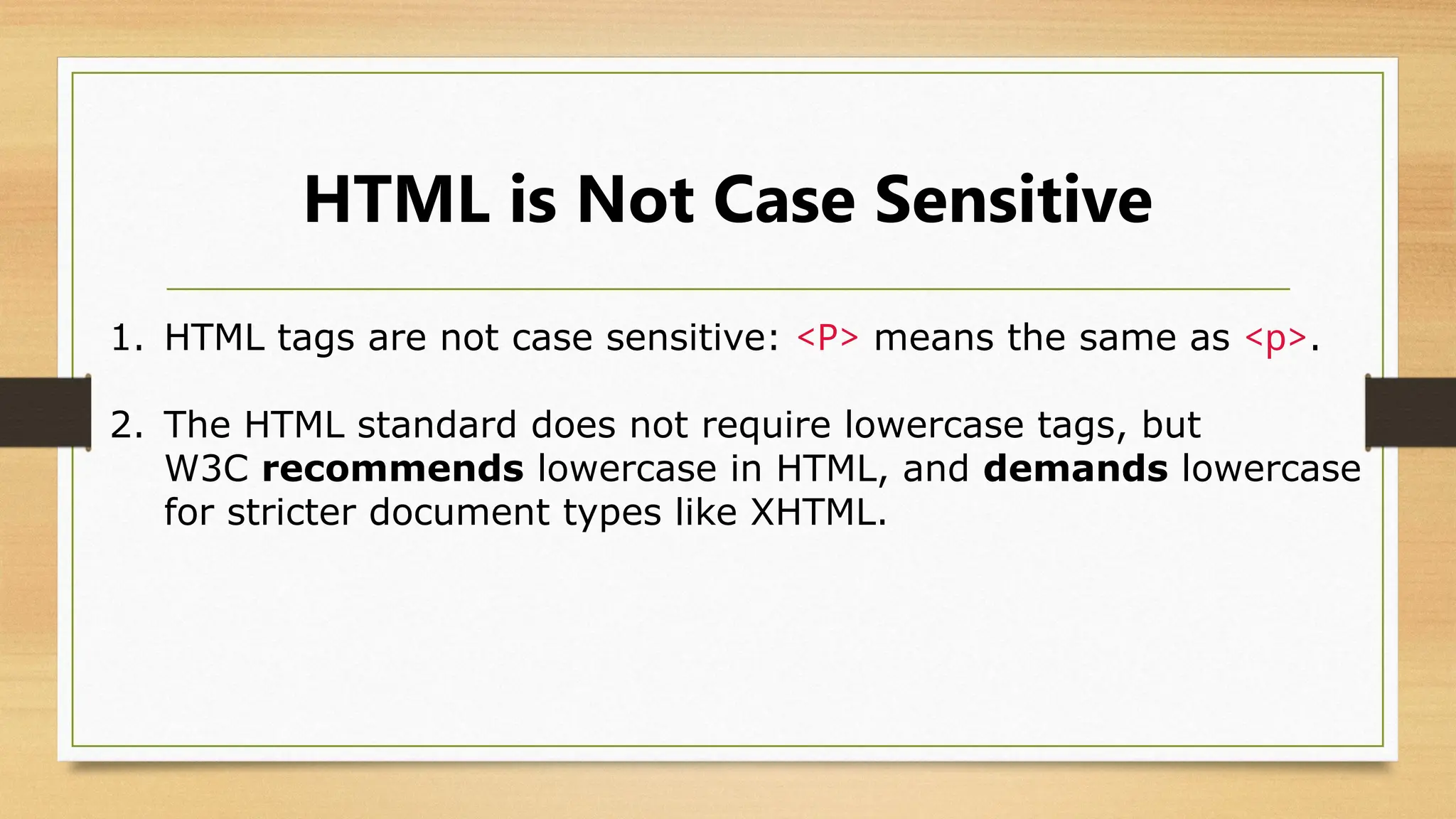 HTML is Not Case Sensitive
1. HTML tags are not case sensitive: <P> means the same as <p>.
2. The HTML standard does not require lowercase tags, but
W3C recommends lowercase in HTML, and demands lowercase
for stricter document types like XHTML.
 