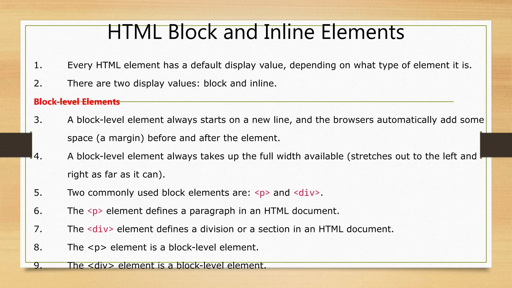 HTML Block and Inline Elements
1. Every HTML element has a default display value, depending on what type of element it is.
2. There are two display values: block and inline.
Block-level Elements
3. A block-level element always starts on a new line, and the browsers automatically add some
space (a margin) before and after the element.
4. A block-level element always takes up the full width available (stretches out to the left and
right as far as it can).
5. Two commonly used block elements are: <p> and <div>.
6. The <p> element defines a paragraph in an HTML document.
7. The <div> element defines a division or a section in an HTML document.
8. The <p> element is a block-level element.
9. The <div> element is a block-level element.
 
