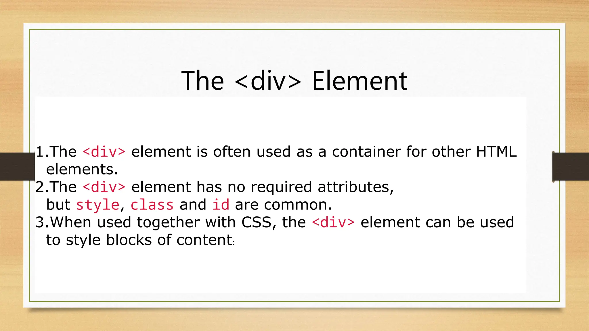 The <div> Element
1.The <div> element is often used as a container for other HTML
elements.
2.The <div> element has no required attributes,
but style, class and id are common.
3.When used together with CSS, the <div> element can be used
to style blocks of content:
 