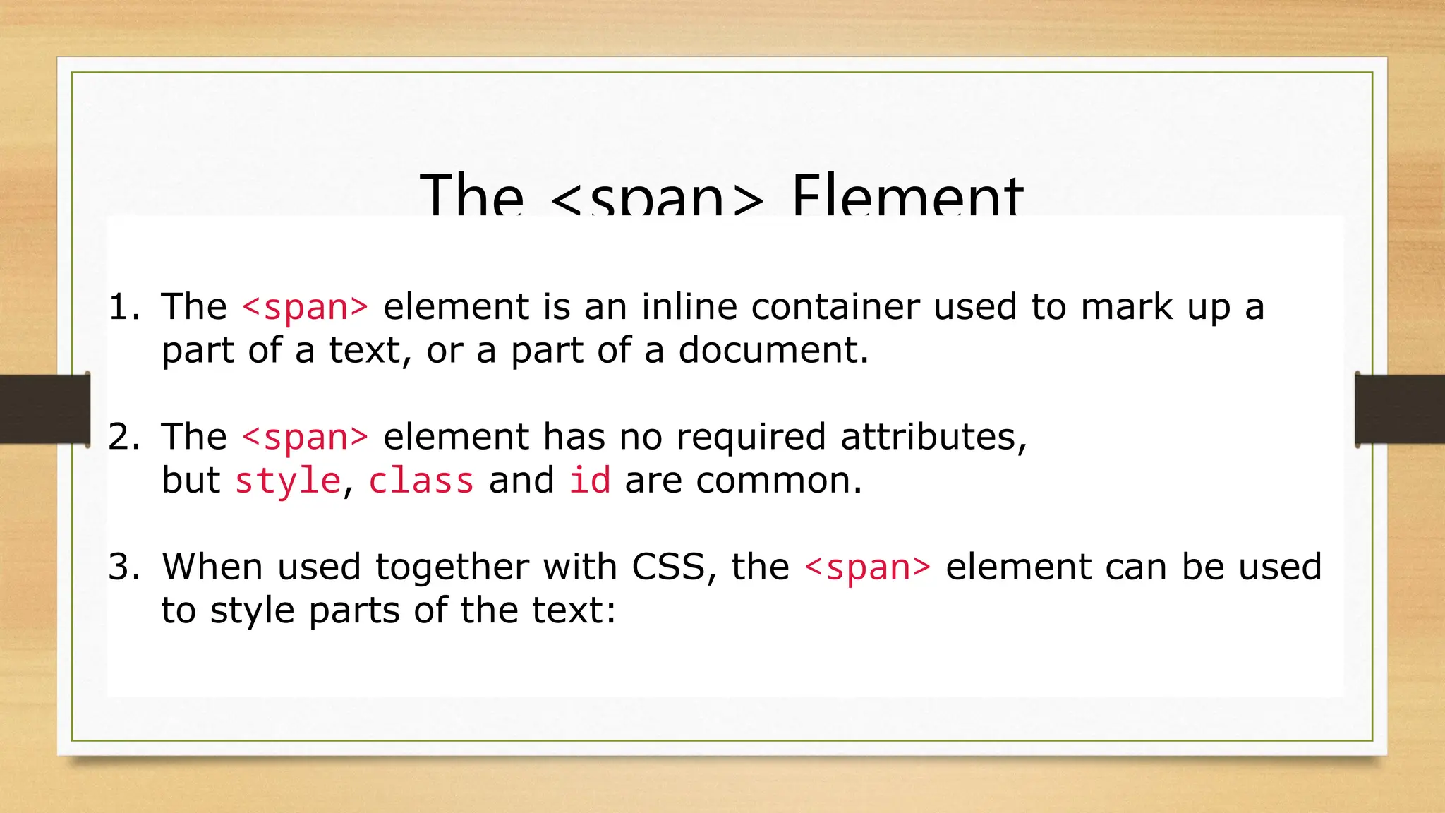 The <span> Element
1. The <span> element is an inline container used to mark up a
part of a text, or a part of a document.
2. The <span> element has no required attributes,
but style, class and id are common.
3. When used together with CSS, the <span> element can be used
to style parts of the text:
 