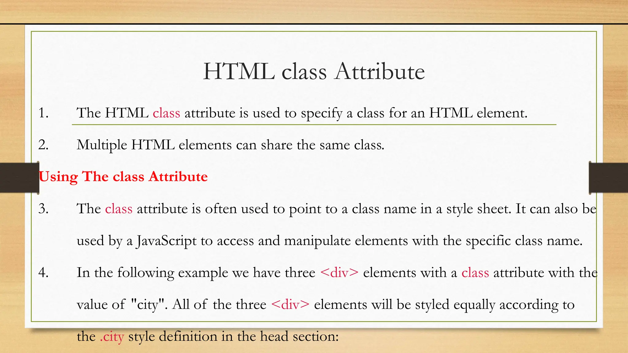 HTML class Attribute
1. The HTML class attribute is used to specify a class for an HTML element.
2. Multiple HTML elements can share the same class.
Using The class Attribute
3. The class attribute is often used to point to a class name in a style sheet. It can also be
used by a JavaScript to access and manipulate elements with the specific class name.
4. In the following example we have three <div> elements with a class attribute with the
value of "city". All of the three <div> elements will be styled equally according to
the .city style definition in the head section:
 