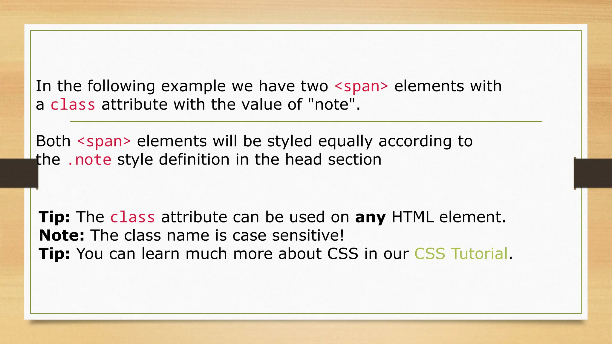 In the following example we have two <span> elements with
a class attribute with the value of "note".
Both <span> elements will be styled equally according to
the .note style definition in the head section
Tip: The class attribute can be used on any HTML element.
Note: The class name is case sensitive!
Tip: You can learn much more about CSS in our CSS Tutorial.
 