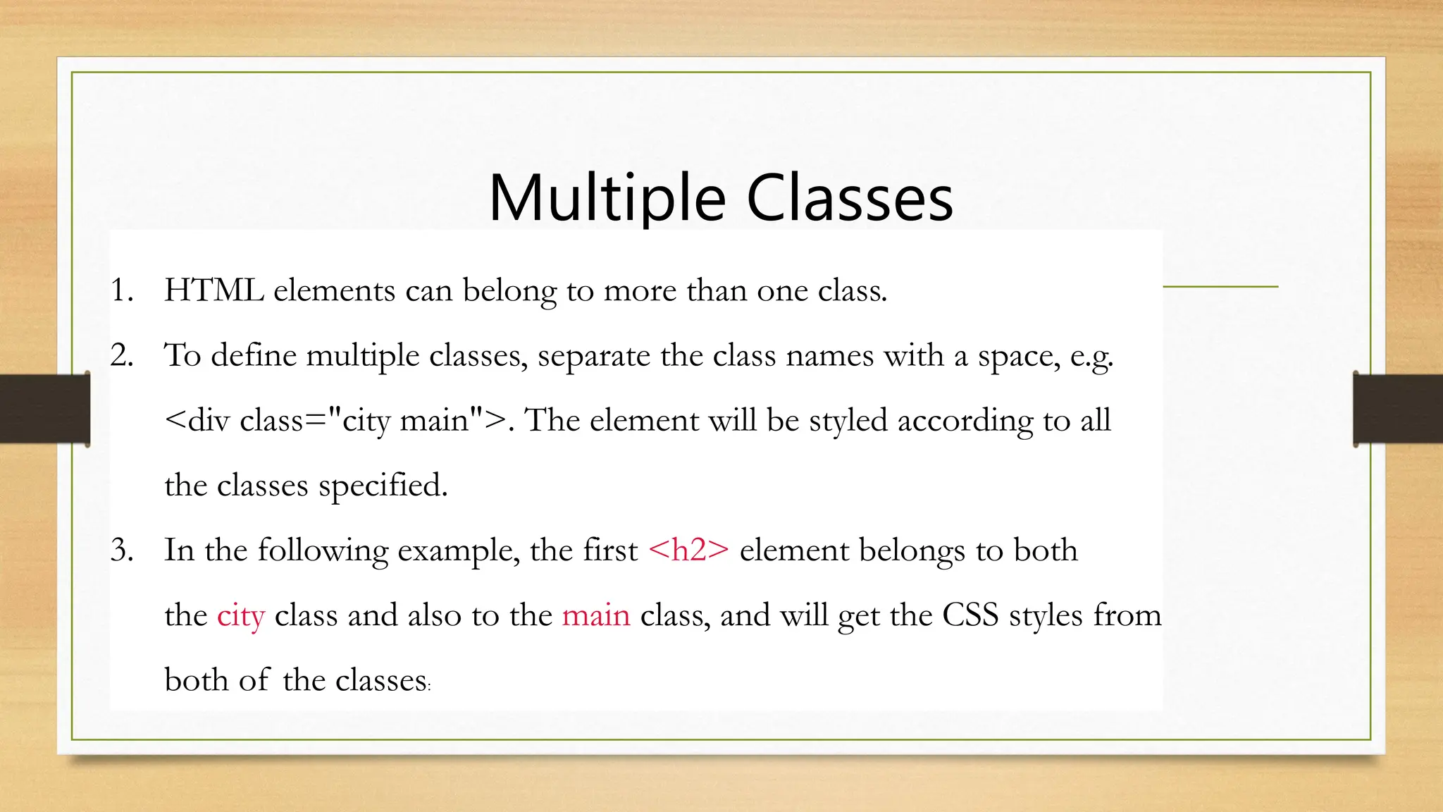 Multiple Classes
1. HTML elements can belong to more than one class.
2. To define multiple classes, separate the class names with a space, e.g.
<div class="city main">. The element will be styled according to all
the classes specified.
3. In the following example, the first <h2> element belongs to both
the city class and also to the main class, and will get the CSS styles from
both of the classes:
 