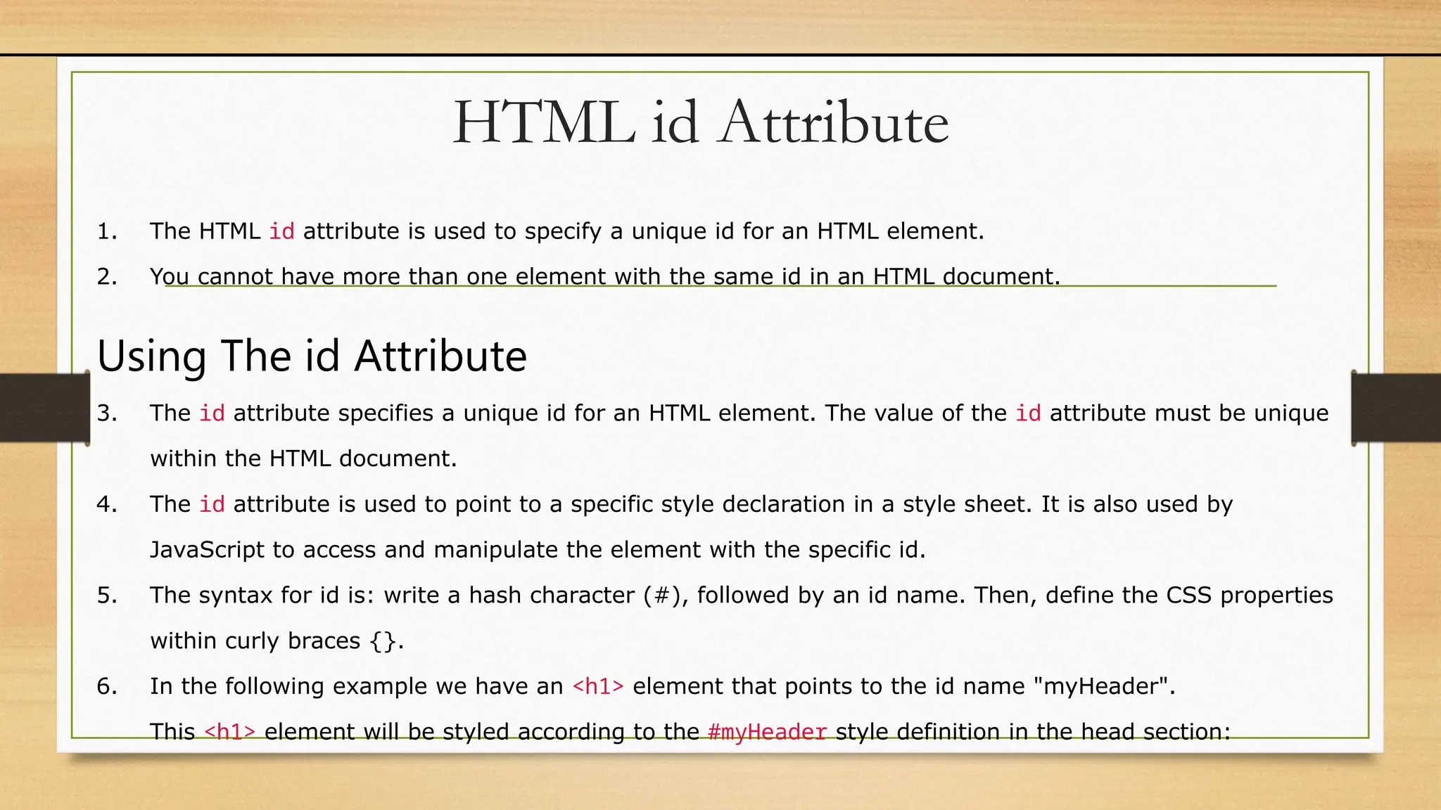 HTML id Attribute
1. The HTML id attribute is used to specify a unique id for an HTML element.
2. You cannot have more than one element with the same id in an HTML document.
Using The id Attribute
3. The id attribute specifies a unique id for an HTML element. The value of the id attribute must be unique
within the HTML document.
4. The id attribute is used to point to a specific style declaration in a style sheet. It is also used by
JavaScript to access and manipulate the element with the specific id.
5. The syntax for id is: write a hash character (#), followed by an id name. Then, define the CSS properties
within curly braces {}.
6. In the following example we have an <h1> element that points to the id name "myHeader".
This <h1> element will be styled according to the #myHeader style definition in the head section:
 