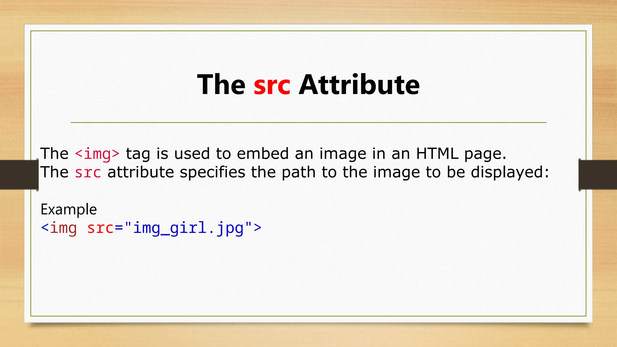 The src Attribute
The <img> tag is used to embed an image in an HTML page.
The src attribute specifies the path to the image to be displayed:
Example
<img src="img_girl.jpg">
 