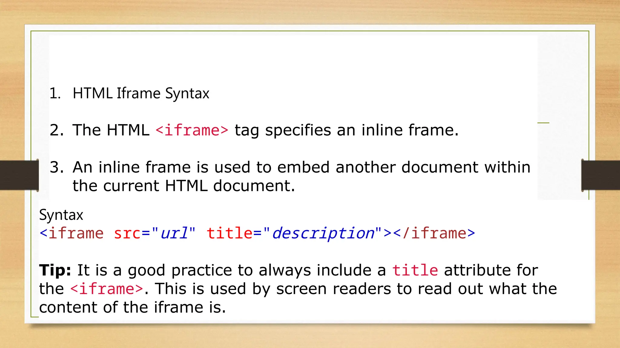 HTML Iframes
1. HTML Iframe Syntax
2. The HTML <iframe> tag specifies an inline frame.
3. An inline frame is used to embed another document within
the current HTML document.
Syntax
<iframe src="url" title="description"></iframe>
Tip: It is a good practice to always include a title attribute for
the <iframe>. This is used by screen readers to read out what the
content of the iframe is.
 