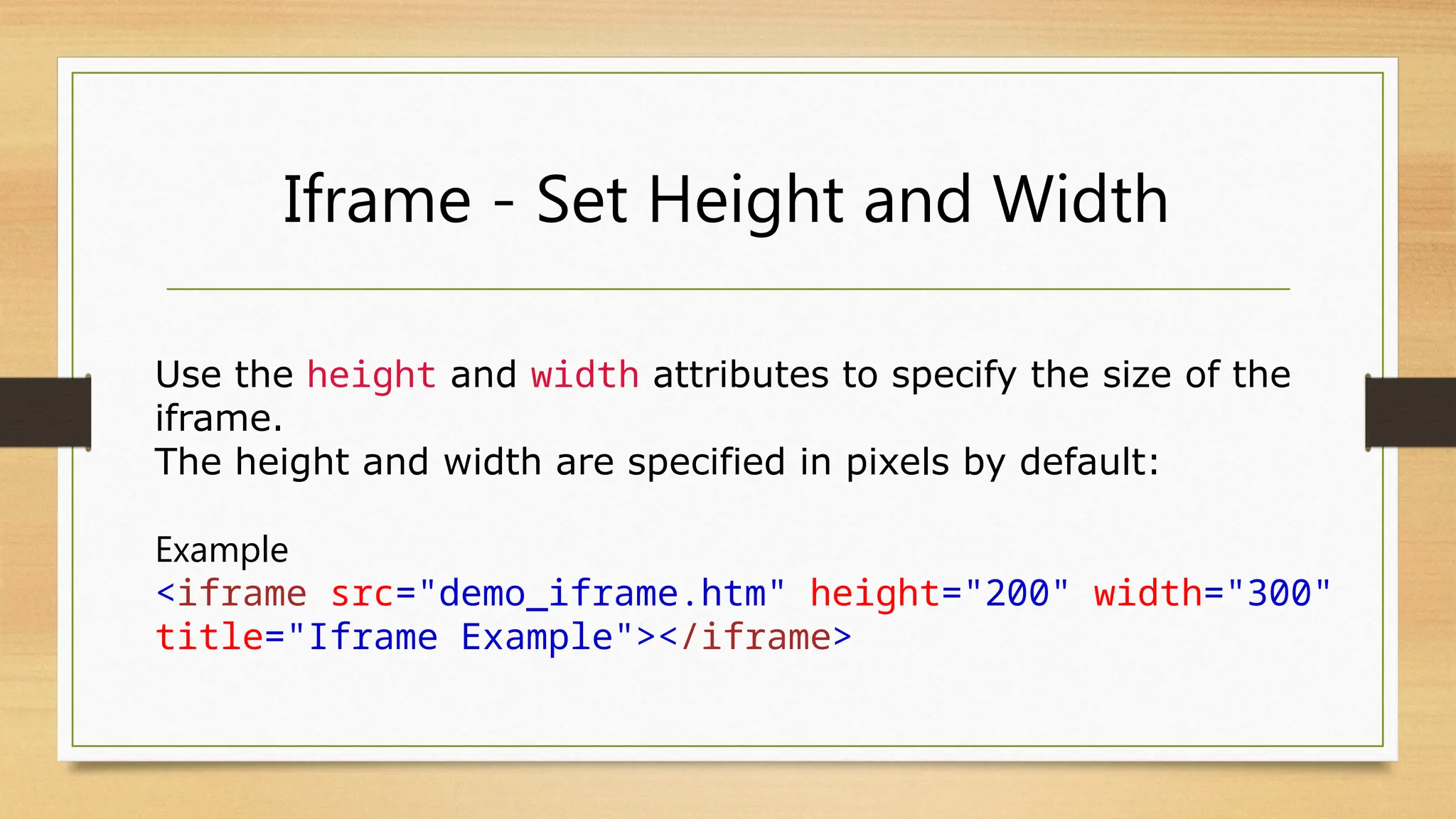 Iframe - Set Height and Width
Use the height and width attributes to specify the size of the
iframe.
The height and width are specified in pixels by default:
Example
<iframe src="demo_iframe.htm" height="200" width="300"
title="Iframe Example"></iframe>
 
