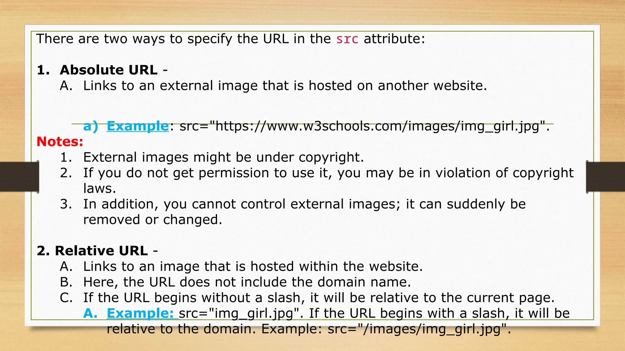 There are two ways to specify the URL in the src attribute:
1. Absolute URL -
A. Links to an external image that is hosted on another website.
a) Example: src="https://www.w3schools.com/images/img_girl.jpg".
Notes:
1. External images might be under copyright.
2. If you do not get permission to use it, you may be in violation of copyright
laws.
3. In addition, you cannot control external images; it can suddenly be
removed or changed.
2. Relative URL -
A. Links to an image that is hosted within the website.
B. Here, the URL does not include the domain name.
C. If the URL begins without a slash, it will be relative to the current page.
A. Example: src="img_girl.jpg". If the URL begins with a slash, it will be
relative to the domain. Example: src="/images/img_girl.jpg".
 