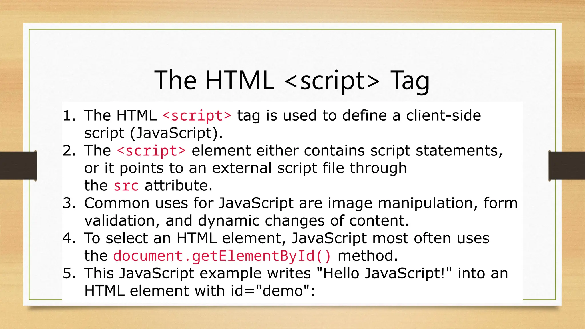 The HTML <script> Tag
1. The HTML <script> tag is used to define a client-side
script (JavaScript).
2. The <script> element either contains script statements,
or it points to an external script file through
the src attribute.
3. Common uses for JavaScript are image manipulation, form
validation, and dynamic changes of content.
4. To select an HTML element, JavaScript most often uses
the document.getElementById() method.
5. This JavaScript example writes "Hello JavaScript!" into an
HTML element with id="demo":
 