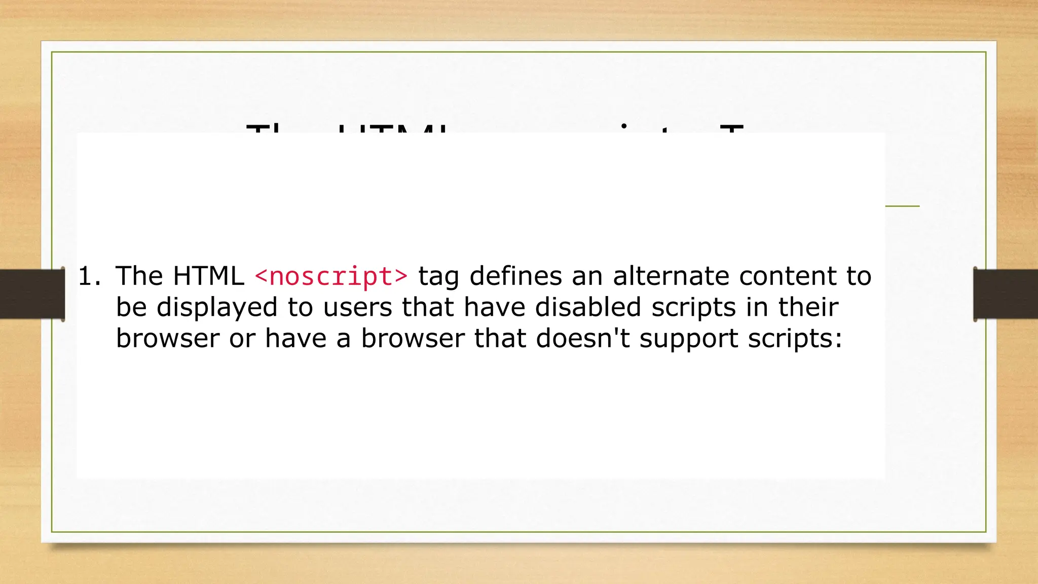 The HTML <noscript> Tag
1. The HTML <noscript> tag defines an alternate content to
be displayed to users that have disabled scripts in their
browser or have a browser that doesn't support scripts:
 