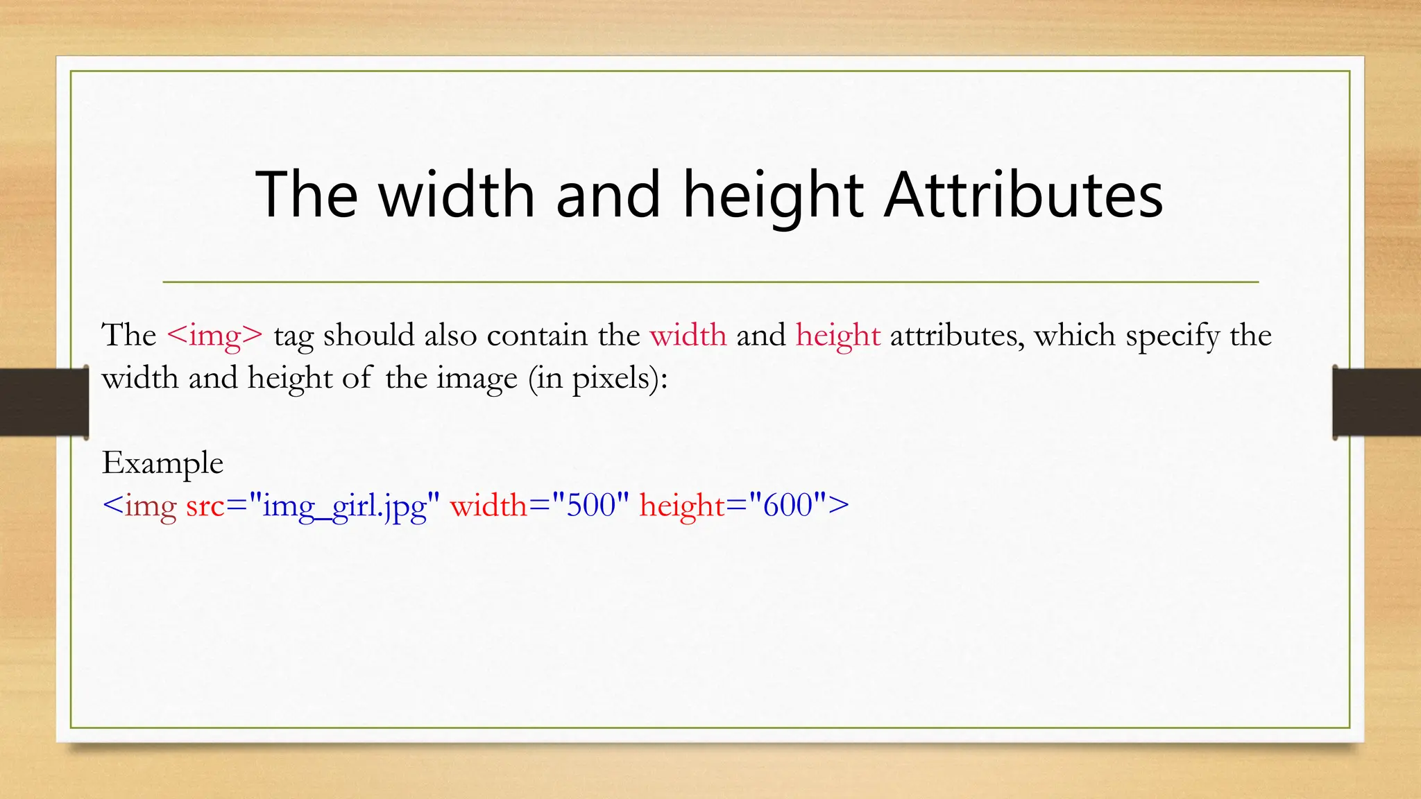 The width and height Attributes
The <img> tag should also contain the width and height attributes, which specify the
width and height of the image (in pixels):
Example
<img src="img_girl.jpg" width="500" height="600">
 