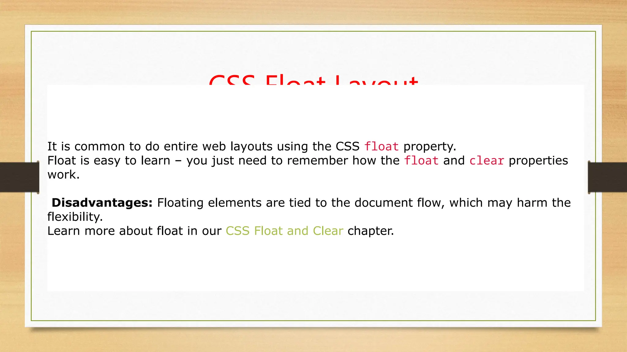 CSS Float Layout
It is common to do entire web layouts using the CSS float property.
Float is easy to learn – you just need to remember how the float and clear properties
work.
Disadvantages: Floating elements are tied to the document flow, which may harm the
flexibility.
Learn more about float in our CSS Float and Clear chapter.
 