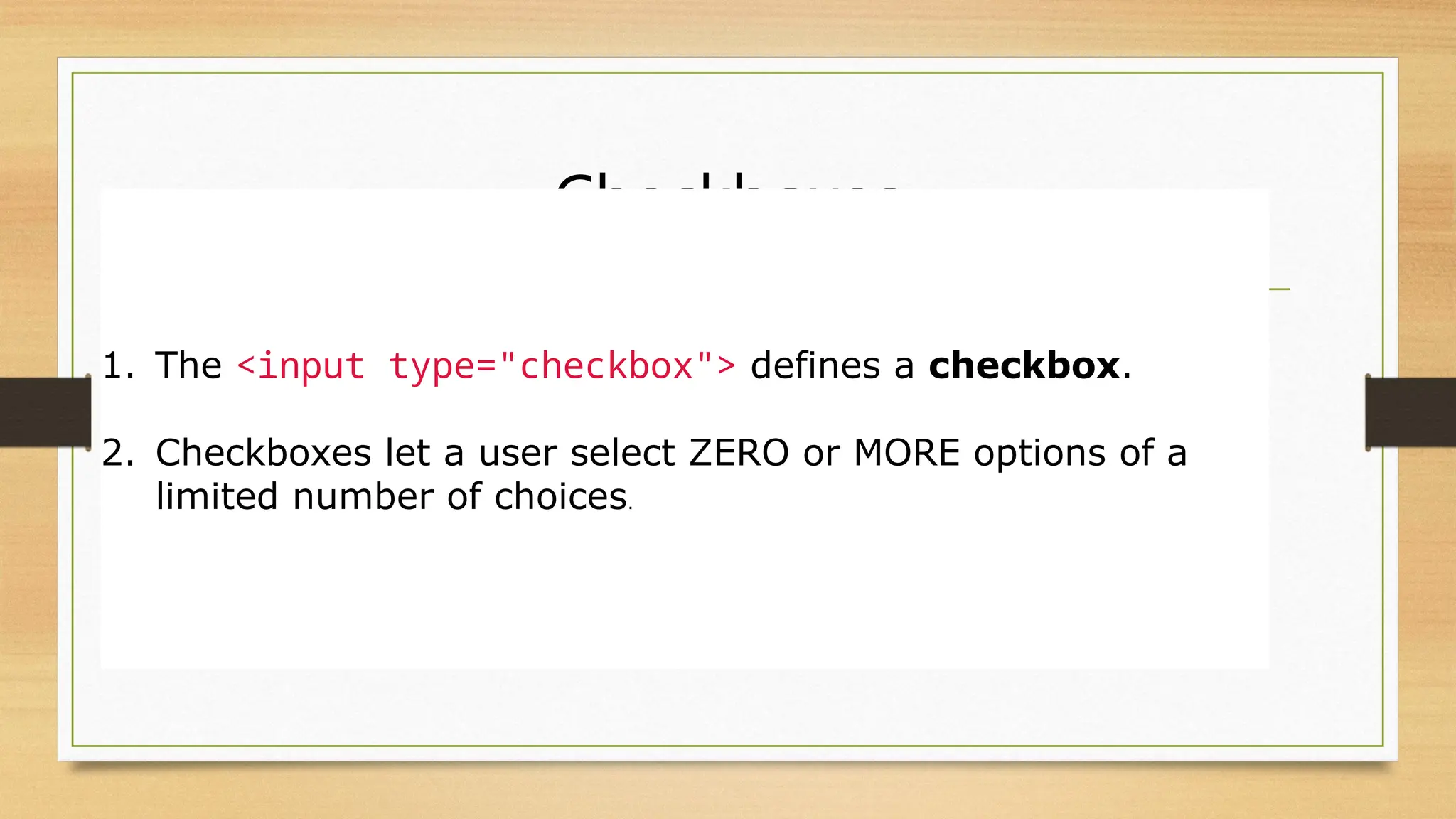 Checkboxes
1. The <input type="checkbox"> defines a checkbox.
2. Checkboxes let a user select ZERO or MORE options of a
limited number of choices.
 